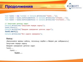 Продолжения

Task task1 = new Task(() => Console.WriteLine("Task1..."));
Task task2 = task1.ContinueWith(t1 => Console.WriteLine("tTask2..."));
Task task3 = task2.ContinueWith(t2 => Console.WriteLine("ttTask3..."));

// Запускаем цепочку задач
Console.WriteLine("Запускаем первую задачу");
task1.Start();
Console.WriteLine("Ожидаем завершения цепочки задач");
task3.Wait();
Console.WriteLine("Все задачи завершены");

 Вывод:
 (Выполняется третья задача, поскольку первая и вторая уже завершились)
 Запускаем первую задачу
 Ожидаем завершения цепочки задач
 Task1...
     Task2...
          Task3...
 