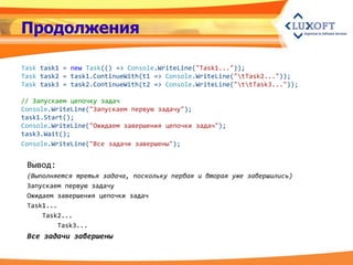 Продолжения

Task task1 = new Task(() => Console.WriteLine("Task1..."));
Task task2 = task1.ContinueWith(t1 => Console.WriteLine("tTask2..."));
Task task3 = task2.ContinueWith(t2 => Console.WriteLine("ttTask3..."));

// Запускаем цепочку задач
Console.WriteLine("Запускаем первую задачу");
task1.Start();
Console.WriteLine("Ожидаем завершения цепочки задач");
task3.Wait();
Console.WriteLine("Все задачи завершены");


 Вывод:
 (Выполняется третья задача, поскольку первая и вторая уже завершились)
 Запускаем первую задачу
 Ожидаем завершения цепочки задач
 Task1...
     Task2...
          Task3...
 Все задачи завершены
 