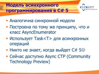 Модель асинхронного
программирования в C# 5

 Аналогична синхронной модели
 Построена по тому же принципу, что и
  класс AsyncEnumerator
 Использует Task<T> для асинхронных
  операций
 Никто не знает, когда выйдет C# 5
 Сейчас доступно Async CTP (Community
  Technology Preview)
 