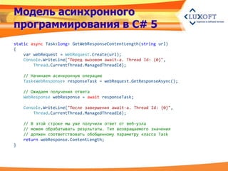 Модель асинхронного
программирования в C# 5
static async Task<long> GetWebResponseContentLength(string url)
{
    var webRequest = WebRequest.Create(url);
    Console.WriteLine("Перед вызовом await-a. Thread Id: {0}",
        Thread.CurrentThread.ManagedThreadId);

    // Начинаем асинхронную операцию
    Task<WebResponse> responseTask = webRequest.GetResponseAsync();

    // Ожидаем получения ответа
    WebResponse webResponse = await responseTask;

    Console.WriteLine("После завершения await-а. Thread Id: {0}",
        Thread.CurrentThread.ManagedThreadId);

    // В этой строке мы уже получили ответ от веб-узла
    // можем обрабатывать результаты. Тип возвращаемого значения
    // должен соответствовать обобщенному параметру класса Task
    return webResponse.ContentLength;
}
 