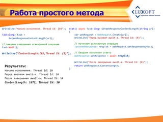 Работа простого метода
WriteLine("Начало исполнения. Thread Id: {0}");   static async Task<long> GetWebResponseContentLength(string url)
                                                  {
Task<long> task =                                     var webRequest = WebRequest.Create(url);
     GetWebResponseContentLength(url);                WriteLine("Перед вызовом await-a. Thread Id: {0}");

// ожидаем завершения асинхронной операции            // Начинаем асинхронную операцию
task.Wait();                                          Task<WebResponse> respTsk = webRequest.GetResponseAsync();

WriteLine("ContentLength:{0},Thread Id: {1}");        // Ожидаем получения ответа
                                                      WebResponse webResponse = await respTsk;

                                                      WriteLine("После завершения await-а. Thread Id: {0}");
 Результаты:                                          return webResponse.ContentLength;
                                                  }
 Начало исполнения. Thread Id: 10
 Перед вызовом await-a. Thread Id: 10
 После завершения await-a. Thread Id: 14
 ContentLength: 1672, Thread Id: 10
 