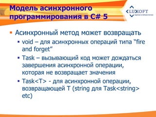 Модель асинхронного
программирования в C# 5

 Асинхронный метод может возвращать
   void – для асинхронных операций типа “fire
    and forget”
   Task – вызывающий код может дождаться
    завершения асинхронной операции,
    которая не возвращает значения
   Task<T> - для асинхронной операции,
    возвращающей T (string для Task<string>
    etc)
 