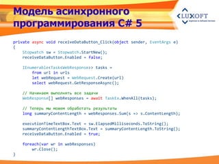 Модель асинхронного
программирования C# 5
private async void receiveDataButton_Click(object sender, EventArgs e)
{
    Stopwatch sw = Stopwatch.StartNew();
    receiveDataButton.Enabled = false;

    IEnumerable<Task<WebResponse>> tasks =
        from url in urls
        let webRequest = WebRequest.Create(url)
        select webRequest.GetResponseAsync();

    // Начинаем выполнять все задачи
    WebResponse[] webResponses = await TaskEx.WhenAll(tasks);

    // Теперь мы можем обработать результаты
    long summaryContentLength = webResponses.Sum(s => s.ContentLength);

    executionTimeTextBox.Text = sw.ElapsedMilliseconds.ToString();
    summaryContentLengthTextBox.Text = summaryContentLength.ToString();
    receiveDataButton.Enabled = true;

    foreach(var wr in webResponses)
        wr.Close();
}
 