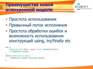 Преимущества новой
асинхронной модели

 Простота использования
 Привычный поток исполнения
 Простота обработки ошибок и
  возможность использования
  конструкций using, try/finally etc
try {
    WebResponse[] data = await TaskEx.WhenAll(tasks);
    // Обработка данных
}
catch (WebException we) {
    //Обработка ошибки получения данных
}
 