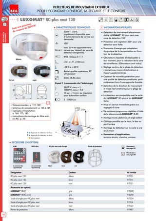 B.E.G. LUXOMAT®
10
DEtecteurs de mouvement extErieur
pour l‘Economie d‘Energie, la sEcuritE et le confort
DEtecteursde
mouvement
230V~ ±10%
(également disponible avec
d’autres tensions de service sur
demande)
130°
max. 20m en approche trans-
versale par rapport au sens de
détection (tangentiel)
IP54 / Classe II /
L121 x L 71 x H85mm
-25°C à +50°C
Boîtier qualité supérieure, PC
UV-résistant
IR-RC, IR-RC-Mini
Canal 1 (commande de l‘éclairage)
3000 W, cosϕ = 1;
1500 VA, cosϕ = 0,5
15sec. - 16min. ou impulsion
pour la fonction carillon
2 - 2000 Lux
| LUXOMAT®
RC-plus next 130
Désignation Couleur N°-Article
RC-plus next 130 blanc 97001
RC-plus next 130 brun 97011
RC-plus next 130 noir 97021
Accessoire (en option)
LUXOMAT®
IR-RC gris 92000
LUXOMAT®
IR-RC-Mini gris 92090
Socle d‘angle pour RC-plus next blanc 97004
Socle d‘angle pour RC-plus next brun 97014
Socle d‘angle pour RC-plus next noir 97024
Panier de protection blanc 92467
Avec une puissance
de coupure de 3000W
36 m
20m6m
130°
2,50 m
4m
2
1
blanc	 brun	 noir(à commander
séparément)
(à commander
séparément)
IR-RC IR-RC-Mini RC-plus next socle d‘angle
 Accessoire (en option)
Informations produits Caracteristiques techniques
Approche du détecteur de face
Approche du détecteur en biais
Anti-reptation
1
2
blanc
brun noir
85
121 71
 Télécommandes: p. 119, 120
 Schémas de raccordement: p. 145 à 147
 Exemples d’installation:
p. 169, 175, 185
 Instructions de montage du filtre anti-
arc RC: p. 20
!
„„ Détecteur de mouvement télécomman-
dable LUXOMAT®
RC-plus next avec
zone de détection 130°
„„ Protection anti-reptation 360° pour une
détection sans faille
„„ Économie d’énergie par adaptation
dynamique de la temporisation en fonc-
tion de la détection
„„ Obturateurs clipsables et déplaçables à
tout moment, pour la réduction de la zone
de surveillance. (Obturateurs sont inclus)
„„ Réglage continu de la plage de détection
y compris au moyen d’obturateurs à
clipser supplémentaires
„„ Capteurs de nouvelle génération pour
une qualité de détection améliorée, parti-
culièrement lors d’une approche frontale
„„ Détection de la direction du mouvement
et mode Test amélioré pour la plage de
détection
„„ Le détecteur est compatible avec le socle
du LUXOMAT®
RC-plus et du LUXOMAT®
Vario
„„ Mise en service immédiate grâce aux
réglages d’usine
„„ De nombreux programmes réglables à l’aide
de la télécommande LUXOMAT®
IR-RC
„„ Montage mural, plafonnier, et angle saillant
„„ Câblage possible par le haut, le bas ou
par l’arrière
„„ Montage du détecteur sur le socle à une
seule main
„„ Domaines d‘application:
terrains étroits, chemins, entrées
Panier de protection Obturateurs
voir page 20!
RC
Filtre Anti Arc
voir page 20!
 