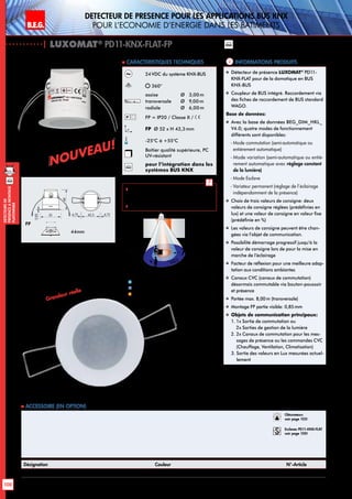 B.E.G. LUXOMAT®
100
DEtecteursde
prEsenceAmontage
plafonnier
B.E.G. LUXOMAT®
Detecteur de presence pour les applications BUS KNX
pour l’economie d’energie dans les batiments
Informations produits Caracteristiques techniques
FP
Approche du détecteur de face
Approche du détecteur en biais
Activité assise
1
2
3
knx
24VDC du système KNX-BUS
360°
assise 	 Ø 3,00m
transversale 	 Ø 9,00m
radiale 	 Ø 6,00m
FP = IP20 / Classe II /
FP Ø 52 x H 43,3 mm
-25°C à +55°C
Boîtier qualité supérieure, PC
UV-résistant
knx
pour l’intégration dans les
systèmes BUS KNX
 Veuillez prendre en compte la
version de l‘appareil et du logiciel
avant la programmation.
 Schémas de raccordement: p. 157
Désignation Couleur N°-Article
PD11-KNX-FLAT-FP blanc 92568
 Accessoire (en option)
„„ Détecteur de présence LUXOMAT®
PD11-
KNX-FLAT pour de la domotique en BUS
KNX-BUS
„„ Coupleur de BUS intégré. Raccordement via
des fiches de raccordement de BUS standard
WAGO.
Base de données:
„„ Avec la base de données BEG_DIM_HKL_
V4.0; quatre modes de fonctionnement
différents sont disponibles:
	 - Mode commutation (semi-automatique ou
entièrement automatique)
	 - Mode variation (semi-automatique ou entiè-
rement automatique avec réglage constant
de la lumière)
	 - Mode Esclave
	 - Variateur permanent (réglage de l‘éclairage
indépendamment de la présence)
„„ Choix de trois valeurs de consigne: deux
valeurs de consigne réglées (prédéfinies en
lux) et une valeur de consigne en valeur fixe
(prédéfinie en %)
„„ Les valeurs de consigne peuvent être chan-
gées via l’objet de communication.
„„ Possibilité démarrage progressif jusqu’à la
valeur de consigne lors de pour la mise en
marche de l’éclairage
„„ Facteur de réflexion pour une meilleure adap-
tation aux conditions ambiantes
„„ Canaux CVC (canaux de commutation)
désormais commutable via bouton-poussoir
et présence
„„ Portée max. 8,00m (transversale)
„„ Montage FP partie visible: 0,85mm
„„ Objets de communication principaux:
1. 1x Sortie de commutation ou
2x Sorties de gestion de la lumière
2. 2x Canaux de commutation pour les mes-
sages de présence ou les commandes CVC
(Chauffage, Ventilation, Climatisation)
3. Sortie des valeurs en Lux mesurées actuel-
lement
knx
| LUXOMAT®
PD11-KNX-FLAT-FP
FP
52
0,85
48
42,5 4,754,75
44mm
44mm
NOUVEAU!
NOUVEAU!
9 m
6 m
3 m
9
m
360°
2,50 m
Quer zum Melder gehen
Frontal zum Melder gehen
sitzend
Grandeur réelle
Obturateurs
voir page 103!
Esclaves PD11-KNX-FLAT
voir page 100!
 