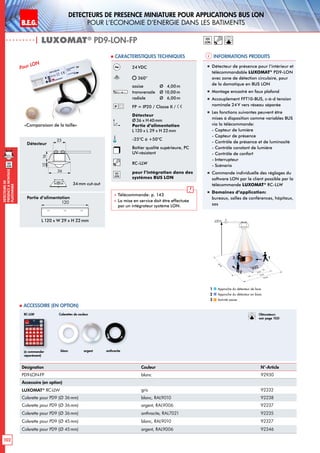102
DEtecteursde
prEsenceAmontage
plafonnier
B.E.G. LUXOMAT®
DEtecteurs de prEsence miniature pour applications BUS LON
pour l‘economie d‘energie dans les batiments
| LUXOMAT®
PD9-LON-FP
Informations produits Caracteristiques techniques
lon
Désignation Couleur N°-Article
PD9-LON-FP blanc 92930
Accessoire (en option)
LUXOMAT®
RC-LLW gris 92332
Colerette pour PD9 (Ø 36mm) blanc, RAL9010 92238
Colerette pour PD9 (Ø 36mm) argent, RAL9006 92237
Colerette pour PD9 (Ø 36mm) anthracite, RAL7021 92235
Colerette pour PD9 (Ø 45mm) blanc, RAL9010 92327
Colerette pour PD9 (Ø 45mm) argent, RAL9006 92346
 Accessoire (en option)
24VDC
360°
assise 	 Ø 4,00m
transversale 	 Ø 10,00m
radiale 	 Ø 6,00m
FP = IP20 / Classe II /
Détecteur
Ø36 x H40mm
Partie d’alimentation
L 120 x L 29 x H 22mm
-25°C à +50°C
Boîtier qualité supérieure, PC
UV-résistant
RC-LLW
lon
pour l’intégration dans des
systèmes BUS LON
 Télécommande: p. 143
 La mise en service doit être effectuée
par un intégrateur système LON.
Pour LON „„ Détecteur de présence pour l‘intérieur et
télécommandable LUXOMAT®
PD9-LON
avec zone de détection circulaire, pour
de la domotique en BUS LON
„„ Montage encastré en faux plafond
„„ Accouplement FFT10-BUS, c-à-d tension
nominale 24V vers réseau séparée
„„ Les fonctions suivantes peuvent être
mises à disposition comme variables BUS
via la télécommande:
- Capteur de lumière
- Capteur de présence
- Contrôle de présence et de luminosité
- Contrôle constant de lumière
- Contrôle de confort
- Interrupteur
- Scénario
„„ Commande individuelle des réglages du
software LON par le client possible par la
télécommande LUXOMAT®
RC-LLW
„„ Domaines d‘application:
bureaux, salles de conférences, hôpitaux,
sas
Approche du détecteur de face
Approche du détecteur en biais
Activité assise
1
2
3
Colerettes de couleur
blanc anthraciteargent(à commander
séparément)
RC-LLW
lon
«Comparaison de la taille»
10 m
6 m
4 m
10m
360°
2,50 m
RJ
2
3 1
Obturateurs
voir page 103!
Détecteur
36
25
1216
165
L 120 x W 29 x H 22mm
45
25
1228
120
Partie d’alimentation
120
34mm cut-out
 