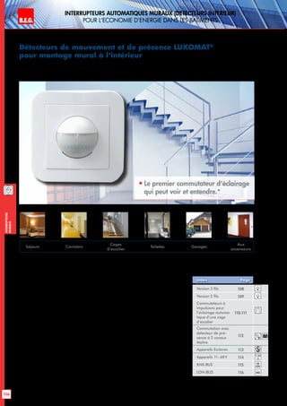 B.E.G. LUXOMAT®
106
Interrupteurs
muraux
Interrupteurs AUTOMATIQUES muraux (detecteurs interieur)
pour l‘economie d‘energie dans les batiments
Détecteurs de mouvement et de présence LUXOMAT®
pour montage mural à l‘intérieur
 
Le premier commutateur d‘éclairage
qui peut voir et entendre.*
Economise l‘énergie dans toute la maison
Lorsqu’il a détecté un mouvement, le
LUXOMAT®
Indoor 180 allume l’éclairage
raccordé. Une fois activé, chaque mouvement
et chaque bruit font repartir à zéro le temps de
coupure réglable individuellement.
Lorsqu’il ne détecte plus aucun mouvement ni
de bruit ou si on quitte la pièce, le LUXOMAT®
Indoor 180 éteint à nouveau la lumière au-
tomatiquement. Après la mise à l’arrêt, une
remise en marche due à des bruits ou à des
mouvements est possible pendant huit se-
condes. Lorsque ce temps est écoulé, seul un
mouvement déclenchera un nouveau pro-
cessus de commutation. Cette combinaison
de commutation exclue ainsi une mise en
marche intempestive par un bruit étranger.
L’état opérationnel est réglé individuellement
via un interrupteur crépusculaire intégré.
L’interrupteur automatique LUXOMAT®
Indoor
180 fait économiser de l’énergie grâce à une
commutation de l’éclairage en fonction des
besoins, aussi bien dans le domaine privé que
dans le domaine commercial. Les cages d’es-
calier, couloirs, entrées, cuisines et toilettes
dans les appartements, les maisons indivi-
duelles, les restaurants, les hôtels, les bureaux
etleshôpitauxsontdesdomainesd’application
idéaux. Avec le modèle IP54, le LUXOMAT®
Indoor 180 peut également être utilisé dans
des locaux humides comme p. ex. les escaliers
de la cave ou le garage.
*Capteur acoustique pour les versions relais et Triac
Version 3 fils 108
Version 2 fils 109
Commutateurs à
impulsions pour
l‘éclairage automa-
tique d‘une cage
d‘escalier
110-111
Commutation avec
détecteur de pré-
sence à 2 canaux
Maître
112
Appareils Esclaves 113
Appareils 11-48V 114
KNX-BUS 115
LON-BUS 116
Index Page
Séjours Corridors
Cages
d’escalier
Toilettes Garages
Aux
ascenseurs
knx
11-48V
lon
M
 