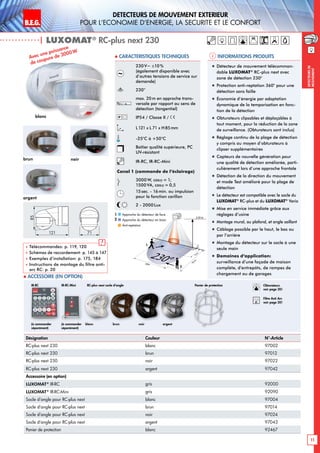 B.E.G. LUXOMAT®
11
DEtecteurs de mouvement extErieur
pour l‘Economie d‘Energie, la sEcuritE et le confort
DEtecteursde
mouvement
230V~ ±10%
(également disponible avec
d’autres tensions de service sur
demande)
230°
max. 20m en approche trans-
versale par rapport au sens de
détection (tangentiel)
IP54 / Classe II /
L121 x L 71 x H85mm
-25°C à +50°C
Boîtier qualité supérieure, PC
UV-résistant
IR-RC, IR-RC-Mini
Canal 1 (commande de l‘éclairage)
3000 W, cosϕ = 1;
1500 VA, cosϕ = 0,5
15sec. - 16min. ou impulsion
pour la fonction carillon
2 - 2000 Lux
| LUXOMAT®
RC-plus next 230
Désignation Couleur N°-Article
RC-plus next 230 blanc 97002
RC-plus next 230 brun 97012
RC-plus next 230 noir 97022
RC-plus next 230 argent 97042
Accessoire (en option)
LUXOMAT®
IR-RC gris 92000
LUXOMAT®
IR-RC-Mini gris 92090
Socle d‘angle pour RC-plus next blanc 97004
Socle d‘angle pour RC-plus next brun 97014
Socle d‘angle pour RC-plus next noir 97024
Socle d‘angle pour RC-plus next argent 97043
Panier de protection blanc 92467
Avec une puissance
de coupure de 3000W
230°40m
20m6m
2,50 m
4m
2
1
blanc	 brun	 noir	argent(à commander
séparément)
(à commander
séparément)
IR-RC IR-RC-Mini RC-plus next socle d‘angle
 Accessoire (en option)
Informations produits Caracteristiques techniques
blanc
brun
argent
noir
85
121 71
 Télécommandes: p. 119, 120
 Schémas de raccordement: p. 145 à 147
 Exemples d‘installation: p. 175, 184
 Instructions de montage du filtre anti-
arc RC: p. 20
!
„„ Détecteur de mouvement télécomman-
dable LUXOMAT®
RC-plus next avec
zone de détection 230°
„„ Protection anti-reptation 360° pour une
détection sans faille
„„ Économie d’énergie par adaptation
dynamique de la temporisation en fonc-
tion de la détection
„„ Obturateurs clipsables et déplaçables à
tout moment, pour la réduction de la zone
de surveillance. (Obturateurs sont inclus)
„„ Réglage continu de la plage de détection
y compris au moyen d’obturateurs à
clipser supplémentaires
„„ Capteurs de nouvelle génération pour
une qualité de détection améliorée, parti-
culièrement lors d’une approche frontale
„„ Détection de la direction du mouvement
et mode Test amélioré pour la plage de
détection
„„ Le détecteur est compatible avec le socle du
LUXOMAT®
RC-plus et du LUXOMAT®
Vario
„„ Mise en service immédiate grâce aux
réglages d’usine
„„ Montage mural, au plafond, et angle saillant
„„ Câblage possible par le haut, le bas ou
par l’arrière
„„ Montage du détecteur sur le socle à une
seule main
„„ Domaines d‘application:
surveillance d’une façade de maison
complète, d’entrepôts, de rampes de
chargement ou de garages
Panier de protection
Approche du détecteur de face
Approche du détecteur en biais
Anti-reptation
1
2
Obturateurs
voir page 20!
RC
Filtre Anti Arc
voir page 20!
 