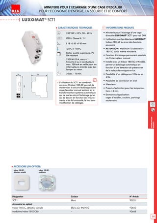B.E.G. LUXOMAT®
111
Interrupteurs
muraux
Minuterie pour l‘eclairage d‘une cage d‘escalier
pour l‘economie d‘energie, la securite et le confort
| LUXOMAT®
SCT1
Informations produits Caracteristiques techniques
Désignation Couleur N°-Article
SCT1 blanc 92655
Accessoire (en option)
Indoor 180-SC, détecteur complet blanc pur, RAL9010 92650
Modulaire Indoor 180-SC-EN – 92668
230VAC ±10%, 50 - 60 Hz
IP20 / Classe II /
L18 x L85 x P65 mm
-25°C à +50°C
Boîtier qualité supérieure, PC
UV-résistant
2300 W/10A, cosϕ = 1
Circuit à 3 ou 4 conducteurs
max. 100mA en veille pour les
interrupteurs éclairés avec des
lampes au néon
30sec. - 10min.
 L’utilisation du SCT1 en combinai-
son avec l’Indoor 180-SC permet de
moderniser le circuit d’éclairage d’une
cage d’escalier manuel existant en le
transformant en système automatique
qui ne met en circuit l’éclairage qu’en
cas de besoin en fonction des mouve-
ments et de la luminosité, le tout sans
modification de câblages.
„„ Minuterie pour l‘éclairage d‘une cage
d‘escalier LUXOMAT®
SCT1 pour rail DIN
„„ L‘utilisation avec les détecteurs LUXOMAT®
Indoor-180-SC ou avec des boutons-
poussoirs
„„ ATTENTION: Maximum 10 détecteurs
180-SC sur la même minuterie.
„„ Fonction d’éclairage permanent possible
via l’interrupteur manuel
„„ Installé avec un Indoor 180-SC (n°92650),
permet un éclairage automatique en
fonction d’une détection de présence et
de la valeur de consigne en lux.
„„ Possibilité d’un câblage en 3 fils ou en
4 fils
„„ Possibilité de connexion en aval
„„ Silencieux
„„ Préavis d’extinction pour les temporisa-
tions 2min.
„„ Domaines d‘application:
cages d’escalier, couloirs, parkings
souterrains
18
86
66
 Accessoire (en option)
Indoor 180-SC,
détecteur complet
Indoor 180-SC,
modulaire
 