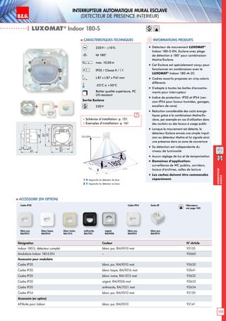 B.E.G. LUXOMAT®
113
Interrupteurs
muraux
INTERRUPTEUR AUTOMATIQUE MURAL ESCLAVE
(DETECTEUR DE PRESENCE INTERIEUR)
| LUXOMAT®
Indoor 180-S
Informations produits Caracteristiques techniques
Désignation Couleur N°-Article
Indoor 180-S, détecteur complet blanc pur, RAL9010 mat 92135
Modulaire Indoor 180-S-EN – 92660
Accessoire pour modulaire
Cadre IP20 blanc pur, RAL9010 mat 92630
Cadre IP20 blanc laque, RAL9016 mat 92641
Cadre IP20 blanc ivoire, RAL1013 mat 92632
Cadre IP20 argent, RAL9006 mat 92633
Cadre IP20 anthracite, RAL7021 mat 92634
Cadre IP54 blanc pur, RAL9010 mat 92139
Accessoire (en option)
AP-Boîte pour Indoor blanc pur, RAL9010 92141
 Accessoire (en option)
230V~ ±10%
180°
max. 10,00m
IP20 / Classe II /
L87 x L87 x P 61mm
-25°C à +50°C
Boîtier qualité supérieure, PC
UV-résistant
Sortie Esclave
230V
 Schémas d‘installation: p. 151
 Exemples d‘installation: p. 161
„„ Détecteur de mouvement LUXOMAT®
Indoor 180-S-EN, Esclave avec plage
de détection à 180° pour combinaison
Maître/Esclave.
„„ Cet Esclave est spécialement conçu pour
fonctionner en combinaison avec le
LUXOMAT®
Indoor 180-M-2C
„„ Cadres assortis proposés en cinq coloris
différents
„„ S’adapte à toutes les boîtes d’encastre-
ments pour interrupteur
„„ Indice de protection: IP20 et IP54 (ver-
sion IP54 pour locaux humides, garages,
escaliers de cave)
„„ Réduction considérable des coûts énergé-
tiques grâce à la combinaison Maître/Es-
clave, par exemple en cas d’utilisation dans
des couloirs ou des locaux à usage public
„„ Lorsque le mouvement est détecté, le
détecteur Esclave envoie une simple impul-
sion au détecteur Maître et lui signale ainsi
une présence dans sa zone de couverture
„„ Sa détection est indépendante du
niveau de luminosité
„„ Aucun réglage de lux et de temporisation
„„ Domaines d‘application:
surveillance de WC publics, corridors,
locaux d’archives, salles de lecture
„„ Les caches doivent être commandés
séparément.
+ =
48
13 12
61
52
87
51
87
blanc pur,
RAL9010
Cadre IP20 Cadre IP54 Socle AP
blanc laque,
RAL9016
blanc ivoire,
RAL1013
anthracite,
RAL7021
argent,
RAL9006
blanc pur,
RAL9010
blanc pur,
RAL9010
12 m
3m
10m
180°
1,10-2,20 m
2
1
Approche du détecteur de face
Approche du détecteur en biais
1
2
Obturateurs
voir page 105!
 