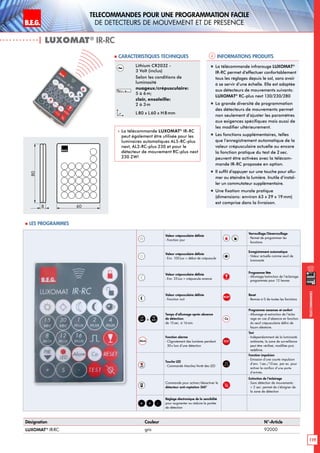 B.E.G. LUXOMAT®
119
Telecommandes pour UNE PROGRAMMATION FACILE
de detecteurs de mouvement et de presence
Telecommandes
| LUXOMAT®
IR-RC
Informations produits Caracteristiques techniques
Désignation Couleur N°-Article
LUXOMAT®
IR-RC gris 92000
Lithium CR2032 -
3 Volt (inclus)
Selon les conditions de
luminosité
nuageux/crépusculaire:
5 à 6m;
clair, ensoleille:
2 à 3m
L80 x L 60 x H 8mm
 La télécommande LUXOMAT®
IR-RC
peut également être utilisée pour les
luminaires automatiques AL5-RC-plus
next, AL2-RC-plus 230 et pour le
détecteur de mouvement RC-plus next
230 ZW!
„„ La télécommande infrarouge LUXOMAT®
IR-RC permet d’effectuer confortablement
tous les réglages depuis le sol, sans avoir
à se servir d’une échelle. Elle est adaptée
aux détecteurs de mouvements suivants:
LUXOMAT®
RC-plus next 130/230/280
„„ La grande diversité de programmation
des détecteurs de mouvements permet
non seulement d’ajuster les paramètres
aux exigences spécifiques mais aussi de
les modifier ultérieurement.
„„ Les fonctions supplémentaires, telles
que l’enregistrement automatique de la
valeur crépusculaire actuelle ou encore
la fonction pratique du test de 2 sec.
peuvent être activées avec la télécom-
mande IR-RC proposée en option.
„„ Il suffit d’appuyer sur une touche pour allu-
mer ou éteindre la lumière. Inutile d’instal-
ler un commutateur supplémentaire.
„„ Une fixation murale pratique
(dimensions: environ 63 x 29 x 19mm)
est comprise dans la livraison.
80
8 60
Valeur crépusculaire définie
- Fonction jour
Verrouillage/Déverrouillage
- Permet de programmer les
fonctions
Valeur crépusculaire définie
- Env. 100Lux = début de crépuscule
Enregistrement automatique
- Valeur actuelle comme seuil de
luminosité
Valeur crépusculaire définie
- Env. 25Lux = crépuscule avancé
Programme fête
- Allumage/extinction de l‘éclairage
programmés pour 12 heures
Valeur crépusculaire définie
- Fonction nuit
RESET
Reset
- Remise à 0 de toutes les fonctions
15
sec à
16
min
Temps d‘allumage après absence
de détection:
de 15sec. à 16min.
Co
Programme vacances et confort
- Allumage et extinction de l’éclai-
rage en cas d’absence en fonction
du seuil crépusculaire défini de
façon aléatoire.
Alarm
Fonction alarme
- Clignotement des lumières pendant
30s lors d’une détection
TEST
Test
- Indépendamment de la luminosité
ambiante, la zone de surveillance
peut être vérifieé, modifiée puis
redéfinie.
LED
Touche LED
- Commande Marche/Arrêt des LED
Fonction impulsion
- Emission d’une courte impulsion
d’env. 1sec./10sec. par ex. pour
activer le carillon d’une porte
d’entrée.
PIR Commande pour activer/désactiver le
détecteur anti-reptation 360°
Extinction de l’éclairage
- Sans détection de mouvements:
 2 sec: permet de s’éloigner de
la zone de détection
-S+
Réglage électronique de la sensibilité
pour augmenter ou réduire la portée
de détection
 Les programmes
 