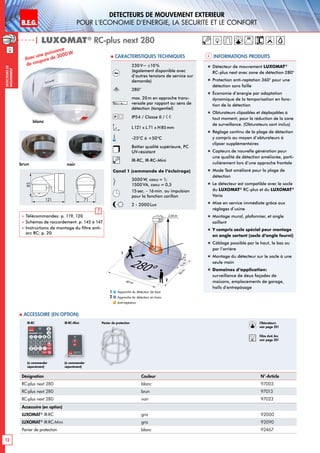 B.E.G. LUXOMAT®
12
DEtecteurs de mouvement extErieur
pour l‘Economie d‘Energie, la sEcuritE et le confort
DEtecteursde
mouvement
230V~ ±10 %
(également disponible avec
d’autres tensions de service sur
demande)
280°
max. 20m en approche trans-
versale par rapport au sens de
détection (tangentiel)
IP54 / Classe II /
L121 x L 71 x H85mm
-25°C à +50°C
Boîtier qualité supérieure, PC
UV-résistant
IR-RC, IR-RC-Mini
Canal 1 (commande de l‘éclairage)
3000W, cosϕ = 1;
1500 VA, cosϕ = 0,5
15sec. - 16min. ou impulsion
pour la fonction carillon
2 - 2000Lux
| LUXOMAT®
RC-plus next 280
Désignation Couleur N°-Article
RC-plus next 280 blanc 97003
RC-plus next 280 brun 97013
RC-plus next 280 noir 97023
Accessoire (en option)
LUXOMAT®
IR-RC gris 92000
LUXOMAT®
IR-RC-Mini gris 92090
Panier de protection blanc 92467
Approche du détecteur de face
Approche du détecteur en biais
Anti-reptation
1
2
280°
20m6m4m
2,50 m
40 m
20m
2
1
(à commander
séparément)
(à commander
séparément)
IR-RC IR-RC-Mini
 Accessoire (en option)
Informations produits Caracteristiques techniques
Avec une puissance
de coupure de 3000W
blanc
brun noir
85
121 71
 Télécommandes: p. 119, 120
 Schémas de raccordement: p. 145 à 147
 Instructions de montage du filtre anti-
arc RC: p. 20
!
„„ Détecteur de mouvement LUXOMAT®
RC-plus next avec zone de détection 280°
„„ Protection anti-reptation 360° pour une
détection sans faille
„„ Économie d’énergie par adaptation
dynamique de la temporisation en fonc-
tion de la détection
„„ Obturateurs clipsables et déplaçables à
tout moment, pour la réduction de la zone
de surveillance. (Obturateurs sont inclus)
„„ Réglage continu de la plage de détection
y compris au moyen d’obturateurs à
clipser supplémentaires
„„ Capteurs de nouvelle génération pour
une qualité de détection améliorée, parti-
culièrement lors d’une approche frontale
„„ Mode Test amélioré pour la plage de
détection
„„ Le détecteur est compatible avec le socle
du LUXOMAT®
RC-plus et du LUXOMAT®
Vario
„„ Mise en service immédiate grâce aux
réglages d’usine
„„ Montage mural, plafonnier, et angle
saillant
„„ Y compris socle spécial pour montage
en angle sortant (socle d‘angle fourni)
„„ Câblage possible par le haut, le bas ou
par l’arrière
„„ Montage du détecteur sur le socle à une
seule main
„„ Domaines d‘application:
surveillance de deux façades de
maisons, emplacements de garage,
halls d’entrepôsage
Panier de protection Obturateurs
voir page 20!
RC
Filtre Anti Arc
voir page 20!
 
