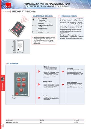 B.E.G. LUXOMAT®
122
Telecommandes pour UNE PROGRAMMATION FACILE
de detecteurs de mouvement et de presence
Telecommandes
PARTY
Programme fête
- Appuyer 1 fois: éclairage activé
pour 12 heures, indépendamment
de la luminosité ambiante et des
mouvements;
- Appuyer 2 fois: le LUXOMAT®
LC-plus
280 bascule entre les fonctions 12
heures ARRET et 12 heures MARCHE
(par ex. lumière éteinte jusqu’au
prochain soir)
RESET
Fonction RESET
- Interruption du programme fête et enclen-
chement immédiat du mode veille.
Sert à désactiver la fonction «Arrêt
éclairage permanent» pendant la phase
d’autotest du LUXOMAT®
LC-plus 280.
COMFORT
Programme CONFORT
- Enclenche automatiquement de
l’éclairage permanent pour 60 minutes
dès que la luminosité faiblit en-dessous
de la valeur crépusculaire définie –
simulation de présence!
Fonction «arrêt éclairage»
- Enclenchement immédiat du mode veille.
Sert à désactiver la fonction «Arrêt
éclairage permanent» pendant la phase
d’autotest du LUXOMAT®
LC-plus 280.
TEST
Fonction Test
- Permet p. ex. de délimiter la zone de
détection, idéal pour tester la zone de
détection définie.
Informations produits Caracteristiques techniques
| LUXOMAT®
IR-LC-Mini
Désignation Couleur N°-Article
LUXOMAT®
IR-LC-Mini gris 92093
Lithium CR2032 -
3 Volt (inclus)
Selon les conditions de
luminosité
nuageux/crépusculaire:
5 à 6m;
clair, ensoleille:
2 à 3m
L 57 x L35 x H 7mm
 La télécommande LUXOMAT®
IR-LC-
Mini peut également être utilisée pour
les projecteurs LED FLC-280-LED et
les luminaires automatiques AL5-LC et
ALC-DECO!
„„ La télécommande infrarouge LUXOMAT®
IR-LC-Mini destinée à l’utilisateur final est
compatible avec les détecteurs de mou-
vements suivants LUXOMAT®
LC-plus 280
„„ L’allumage et l’extinction de l’éclairage
permanent peut s’opérer à tout instant
sans devoir recourir à une échelle. Il
est inutile d’installer un commutateur
supplémentaire.
„„ Les signaux infrarouges reçus, sont
confirmés par le clignotement d’une LED
ainsi que par la commutation du relais.
 Les programmes
7
57
35
TESTPARTY
COMFORT
IR-LCmini
 