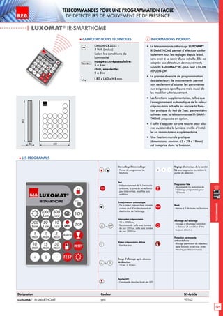 B.E.G. LUXOMAT®
125
Telecommandes pour UNE PROGRAMMATION FACILE
de detecteurs de mouvement et de presence
Telecommandes
| LUXOMAT®
IR-SMARTHOME
Informations produits Caracteristiques techniques
Désignation Couleur N°-Article
LUXOMAT®
IR-SMARTHOME gris 90162
Lithium CR2032 -
3 Volt (inclus)
Selon les conditions de
luminosité
nuageux/crépusculaire:
5 à 6m;
clair, ensoleille:
2 à 3m
L80 x L 60 x H 8mm
„„ La télécommande infrarouge LUXOMAT®
IR-SMARTHOME permet d’effectuer confor-
tablement tous les réglages depuis le sol,
sans avoir à se servir d’une échelle. Elle est
adaptée aux détecteurs de mouvements
suivants: LUXOMAT®
RC-plus next 230 ZW
et PD3N-ZW
„„ La grande diversité de programmation
des détecteurs de mouvements permet
non seulement d’ajuster les paramètres
aux exigences spécifiques mais aussi de
les modifier ultérieurement.
„„ Les fonctions supplémentaires, telles que
l’enregistrement automatique de la valeur
crépusculaire actuelle ou encore la fonc-
tion pratique du test de 2sec. peuvent être
activées avec la télécommande IR-SMAR-
THOME proposée en option.
„„ Il suffit d’appuyer sur une touche pour allu-
mer ou éteindre la lumière. Inutile d’instal-
ler un commutateur supplémentaire.
„„ Une fixation murale pratique
(dimensions: environ 63 x 29 x 19mm)
est comprise dans la livraison.
80
8 60
 Les programmes
Verrouillage/Déverrouillage
- Permet de programmer les
fonctions.
-S+
Réglage électronique de la sensibi-
lité pour augmenter ou réduire la
portée de détection
TEST
Test
- Indépendamment de la luminosité
ambiante, la zone de surveillance
peut être vérifieé, modifiée puis
redéfinie.
Programme fête
- Allumage et/ou extinction de
l‘éclairage programmés pour
12 heures
Enregistrement automatique
- De la valeur crépusculaire actuelle
comme seuil d’enclenchement et
d’extinction de l’éclairage.
RESET
Reset
- Remise à 0 de toutes les fonctions
10
Lux – 1000
Lux
Interrupteur crépusculaire
- 10 à 1000Lux;
Recommandé: salle avec lumière
de jour 300Lux, salle sans lumière
de jour 1000Lux
Allumage de l’éclairage
- Forçage d’allumage/extinction
à distance (A condition d‘être
toujours détecté.)
Valeur crépusculaire définie
- Fonction jour
Protection permanente
antivandalisme
- Blocage permanent du détecteur;
seule fonction en service: Arrêt/
Marche par télécommande
15
sec à
30
min
Temps d’allumage après absence
de détection:
- 15sec. à 30min.
LED
Touche LED
- Commande Marche/Arrêt des LED
 
