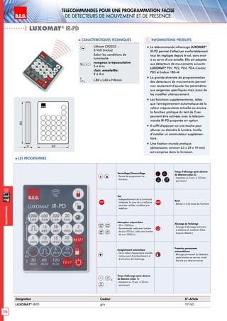 B.E.G. LUXOMAT®
126
Telecommandes pour UNE PROGRAMMATION FACILE
de detecteurs de mouvement et de presence
Telecommandes
Verrouillage/Déverrouillage
- Permet de programmer les
fonctions.
A
3
, ,
5
min à
120
min
Temps d’allumage après absence
de détection (relais 2):
- Impulsion ou 5 min. à 120min.
permanent
TEST
Test
- Indépendamment de la luminosité
ambiante, la zone de surveillance
peut être vérifieé, modifiée puis
redéfinie.
RESET
Reset
- Remise à 0 de toutes les fonctions
1000
Lux
600
Lux
300
Lux
20
Lux
Interrupteur crépusculaire
- 20 à 1000Lux;
Recommandé: salle avec lumière
de jour 300Lux, salle sans lumière
de jour 1000Lux
Allumage de l’éclairage
- Forçage d’allumage/extinction
à distance (A condition d‘être
toujours détecté.)
Enregistrement automatique
- De la valeur crépusculaire actuelle
comme seuil d’enclenchement et
d’extinction de l’éclairage.
Protection permanente
antivandalisme
- Blocage permanent du détecteur;
seule fonction en service: Arrêt/
Marche par télécommande
,
15
sec
à
30
min
Temps d’allumage après absence
de détection (relais 1):
- Impulsion ou 15sec. à 30min.
permanent
| LUXOMAT®
IR-PD
Informations produits Caracteristiques techniques
Désignation Couleur N°-Article
LUXOMAT®
IR-PD gris 92160
Lithium CR2032 -
3 Volt (inclus)
Selon les conditions de
luminosité
nuageux/crépusculaire:
5 à 6 m;
clair, ensoleille:
2 à 3 m
L 80 x L60 x H 8mm
„„ La télécommande infrarouge LUXOMAT®
IR-PD permet d’effectuer confortablement
tous les réglages depuis le sol, sans avoir
à se servir d’une échelle. Elle est adaptée
aux détecteurs de mouvements suivants:
LUXOMAT®
PD1, PD2, PD4, PD4-Couloir,
PD5 et Indoor 180-M
„„ La grande diversité de programmation
des détecteurs de mouvements permet
non seulement d’ajuster les paramètres
aux exigences spécifiques mais aussi de
les modifier ultérieurement.
„„ Les fonctions supplémentaires, telles
que l’enregistrement automatique de la
valeur crépusculaire actuelle ou encore
la fonction pratique du test de 2 sec.
peuvent être activées avec la télécom-
mande IR-PD proposée en option.
„„ Il suffit d’appuyer sur une touche pour
allumer ou éteindre la lumière. Inutile
d’installer un commutateur supplémen-
taire.
„„ Une fixation murale pratique
(dimensions: environ 63 x 29 x 19mm)
est comprise dans la livraison.
80
8 60
 Les programmes
 