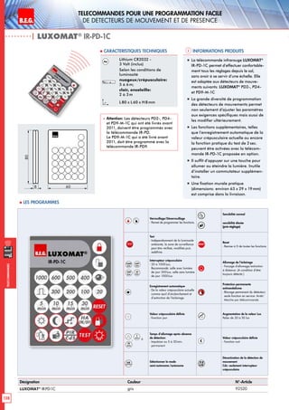 B.E.G. LUXOMAT®
128
Telecommandes pour UNE PROGRAMMATION FACILE
de detecteurs de mouvement et de presence
Telecommandes
Verrouillage/Déverrouillage
- Permet de programmer les fonctions.
Sensibilité normal 
sensibilité élevée
(pré-réglage)
TEST
Test
- Indépendamment de la luminosité
ambiante, la zone de surveillance
peut être vérifieé, modifiée puis
redéfinie.
RESET
Reset
- Remise à 0 de toutes les fonctions
1000
Lux
600
Lux
300
Lux
20
Lux
Interrupteur crépusculaire
- 20 à 1000Lux;
Recommandé: salle avec lumière
de jour 300Lux, salle sans lumière
de jour 1000Lux
Allumage de l’éclairage
- Forçage d‘allumage/extinction
à distance. (A condition d‘être
toujours détecté.)
Enregistrement automatique
- De la valeur crépusculaire actuelle
comme seuil d’enclenchement et
d’extinction de l’éclairage.
Protection permanente
antivandalisme
- Blocage permanent du détecteur;
seule fonction en service: Arrêt/
Marche par télécommande
Valeur crépusculaire définie
- Fonction jour +
Augmentation de la valeur Lux
Palier de 20 à 50 lux
,
5
min
à
30
min
Temps d’allumage après absence
de détection:
- Impulsion ou 5 à 30min.
permanent
Valeur crépusculaire définie
- Fonction nuit
HA
ON/OFF
Sélectionner le mode
semi-autonome /autonome
PI R
CdS
Désactivation de la détection de
mouvement
Cds: seulement interrupteur
crépusculaire
| LUXOMAT®
IR-PD-1C
Désignation Couleur N°-Article
LUXOMAT®
IR-PD-1C gris 92520
Lithium CR2032 -
3 Volt (inclus)
Selon les conditions de
luminosité
nuageux/crépusculaire:
5 à 6m;
clair, ensoleille:
2 à 3m
L 80 x L 60 x H 8mm
 Attention: Les détecteurs PD2-, PD4-
et PD9-M-1C qui ont été livrés avant
2011, doivent être programmés avec
la télécommande IR-PD.
Le PD9-M-1C qui a été livré avant
2011, doit être programmé avec la
télécommande IR-PD9.
„„ La télécommande infrarouge LUXOMAT®
IR-PD-1C permet d’effectuer confortable-
ment tous les réglages depuis le sol,
sans avoir à se servir d’une échelle. Elle
est adaptée aux détecteurs de mouve-
ments suivants: LUXOMAT®
PD2-, PD4-
et PD9-M-1C
„„ La grande diversité de programmation
des détecteurs de mouvements permet
non seulement d’ajuster les paramètres
aux exigences spécifiques mais aussi de
les modifier ultérieurement.
„„ Les fonctions supplémentaires, telles
que l’enregistrement automatique de la
valeur crépusculaire actuelle ou encore
la fonction pratique du test de 2 sec.
peuvent être activées avec la télécom-
mande IR-PD-1C proposée en option.
„„ Il suffit d’appuyer sur une touche pour
allumer ou éteindre la lumière. Inutile
d’installer un commutateur supplémen-
taire.
„„ Une fixation murale pratique
(dimensions: environ 63 x 29 x 19mm)
est comprise dans la livraison.
80
8 60
 Les programmes
Informations produits Caracteristiques techniques
 