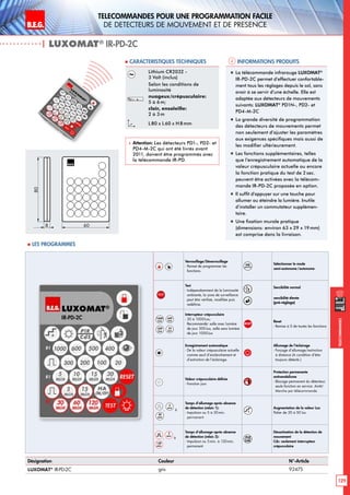 B.E.G. LUXOMAT®
129
Telecommandes pour UNE PROGRAMMATION FACILE
de detecteurs de mouvement et de presence
Telecommandes
Verrouillage/Déverrouillage
- Permet de programmer les
fonctions.
HA
ON/OFF
Sélectionner le mode
semi-autonome/autonome
TEST
Test
- Indépendamment de la luminosité
ambiante, la zone de surveillance
peut être vérifieé, modifiée puis
redéfinie.
Sensibilité normal 
sensibilité élevée
(pré-réglage)
1000
Lux
600
Lux
300
Lux
20
Lux
Interrupteur crépusculaire
- 20 à 1000Lux;
Recommandé: salle avec lumière
de jour 300Lux, salle sans lumière
de jour 1000Lux
RESET
Reset
- Remise à 0 de toutes les fonctions
Enregistrement automatique
- De la valeur crépusculaire actuelle
comme seuil d’enclenchement et
d’extinction de l’éclairage.
Allumage de l’éclairage
- Forçage d’allumage/extinction
à distance (A condition d‘être
toujours détecté.)
Valeur crépusculaire définie
- Fonction jour
Protection permanente
antivandalisme
- Blocage permanent du détecteur;
seule fonction en service: Arrêt/
Marche par télécommande
,
5
min
à
30
min
Temps d’allumage après absence
de détection (relais 1):
- Impulsion ou 5 à 30min.
permanent
+
Augmentation de la valeur Lux
Palier de 20 à 50 lux
, à
Temps d’allumage après absence
de détection (relais 2):
- Impulsion ou 5 min. à 120min.
permanent
PI R
CdS
Désactivation de la détection de
mouvement
Cds: seulement interrupteur
crépusculaire
Lithium CR2032 -
3 Volt (inclus)
Selon les conditions de
luminosité
nuageux/crépusculaire:
5 à 6m;
clair, ensoleille:
2 à 3m
L80 x L 60 x H 8mm
 Attention: Les détecteurs PD1-, PD2- et
PD4-M-2C qui ont été livrés avant
2011, doivent être programmés avec
la télécommande IR-PD.
„„ La télécommande infrarouge LUXOMAT®
IR-PD-2C permet d’effectuer confortable-
ment tous les réglages depuis le sol, sans
avoir à se servir d’une échelle. Elle est
adaptée aux détecteurs de mouvements
suivants: LUXOMAT®
PD1N-, PD2- et
PD4-M-2C
„„ La grande diversité de programmation
des détecteurs de mouvements permet
non seulement d’ajuster les paramètres
aux exigences spécifiques mais aussi de
les modifier ultérieurement.
„„ Les fonctions supplémentaires, telles
que l’enregistrement automatique de la
valeur crépusculaire actuelle ou encore
la fonction pratique du test de 2 sec.
peuvent être activées avec la télécom-
mande IR-PD-2C proposée en option.
„„ Il suffit d’appuyer sur une touche pour
allumer ou éteindre la lumière. Inutile
d’installer un commutateur supplémen-
taire.
„„ Une fixation murale pratique
(dimensions: environ 63 x 29 x 19mm)
est comprise dans la livraison.
80
8 60
 Les programmes
| LUXOMAT®
IR-PD-2C
Désignation Couleur N°-Article
LUXOMAT®
IR-PD-2C gris 92475
Informations produits Caracteristiques techniques
 