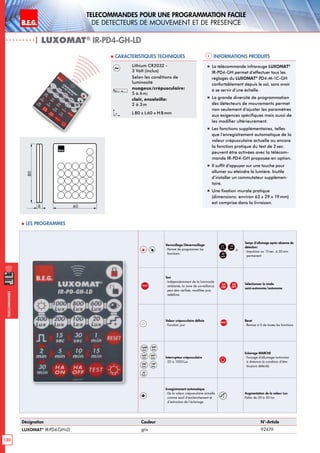 B.E.G. LUXOMAT®
130
Telecommandes pour UNE PROGRAMMATION FACILE
de detecteurs de mouvement et de presence
Telecommandes
Verrouillage/Déverrouillage
- Permet de programmer les
fonctions.
,
15
sec
à
30
min
Temps d’allumage après absence de
détection:
- Impulsion ou 15sec. à 30min.
permanent
TEST
Test
- Indépendamment de la luminosité
ambiante, la zone de surveillance
peut être vérifieé, modifiée puis
redéfinie.
HA
ON
,
HA
OFF
Sélectionner le mode
semi-autonome/autonome
Valeur crépusculaire définie
- Fonction jour
RESET
Reset
- Remise à 0 de toutes les fonctions
1000
Lux
800
Lux
600
Lux
400
Lux
200
Lux
100
Lux
20
Lux
Interrupteur crépusculaire
- 20 à 1000Lux
Eclairage MARCHE
- Forçage d‘allumage/extinction
à distance (à condition d‘être
toujours détecté)
Enregistrement automatique
- De la valeur crépusculaire actuelle
comme seuil d’enclenchement et
d’extinction de l’éclairage.
+
Augmentation de la valeur Lux
Palier de 20 à 50 lux
| LUXOMAT®
IR-PD4-GH-LD
Informations produits Caracteristiques techniques
Désignation Couleur N°-Article
LUXOMAT®
IR-PD4-GH-LD gris 92479
Lithium CR2032 -
3 Volt (inclus)
Selon les conditions de
luminosité
nuageux/crépusculaire:
5 à 6 m;
clair, ensoleille:
2 à 3 m
L 80 x L60 x H 8mm
„„ La télécommande infrarouge LUXOMAT®
IR-PD4-GH permet d’effectuer tous les
réglages du LUXOMAT®
PD4-M-1C-GH
confortablement depuis le sol, sans avoir
à se servir d’une échelle.
„„ La grande diversité de programmation
des détecteurs de mouvements permet
non seulement d’ajuster les paramètres
aux exigences spécifiques mais aussi de
les modifier ultérieurement.
„„ Les fonctions supplémentaires, telles
que l’enregistrement automatique de la
valeur crépusculaire actuelle ou encore
la fonction pratique du test de 2 sec.
peuvent être activées avec la télécom-
mande IR-PD4-GH proposée en option.
„„ Il suffit d’appuyer sur une touche pour
allumer ou éteindre la lumière. Inutile
d’installer un commutateur supplémen-
taire.
„„ Une fixation murale pratique
(dimensions: environ 63 x 29 x 19mm)
est comprise dans la livraison.
80
8 60
 Les programmes
 