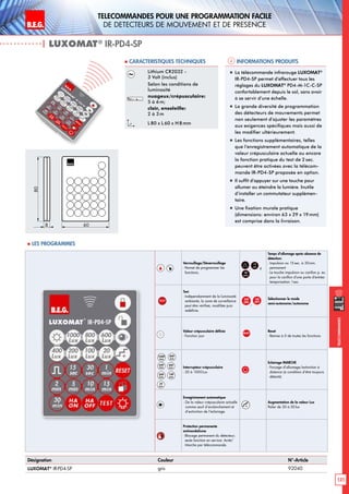 B.E.G. LUXOMAT®
131
Telecommandes pour UNE PROGRAMMATION FACILE
de detecteurs de mouvement et de presence
Telecommandes
Verrouillage/Déverrouillage
- Permet de programmer les
fonctions.
,
15
sec
à
30
min
Temps d’allumage après absence de
détection:
- Impulsion ou 15sec. à 30min.
permanent
- La touche impulsion ou carillon p. ex.
pour le carillon d‘une porte d‘entrée:
temporisation 1sec.
TEST
Test
- Indépendamment de la luminosité
ambiante, la zone de surveillance
peut être vérifieé, modifiée puis
redéfinie.
HA
ON
,
HA
OFF
Sélectionner le mode
semi-autonome/autonome
Valeur crépusculaire définie
- Fonction jour
RESET
Reset
- Remise à 0 de toutes les fonctions
1000
Lux
800
Lux
600
Lux
400
Lux
200
Lux
100
Lux
20
Lux
Interrupteur crépusculaire
- 20 à 1000Lux
Eclairage MARCHE
- Forçage d’allumage/extinction à
distance (à condition d’être toujours
détecté)
Enregistrement automatique
- De la valeur crépusculaire actuelle
comme seuil d’enclenchement et
d’extinction de l’éclairage.
+
Augmentation de la valeur Lux
Palier de 20 à 50lux
Protection permanente
antivandalisme
- Blocage permanent du détecteur;
seule fonction en service: Arrêt/
Marche par télécommande.
| LUXOMAT®
IR-PD4-SP
Informations produits Caracteristiques techniques
Désignation Couleur N°-Article
LUXOMAT®
IR-PD4-SP gris 92040
Lithium CR2032 -
3 Volt (inclus)
Selon les conditions de
luminosité
nuageux/crépusculaire:
5 à 6m;
clair, ensoleille:
2 à 3m
L80 x L 60 x H 8mm
„„ La télécommande infrarouge LUXOMAT®
IR-PD4-SP permet d’effectuer tous les
réglages du LUXOMAT®
PD4-M-1C-C-SP
confortablement depuis le sol, sans avoir
à se servir d’une échelle.
„„ La grande diversité de programmation
des détecteurs de mouvements permet
non seulement d’ajuster les paramètres
aux exigences spécifiques mais aussi de
les modifier ultérieurement.
„„ Les fonctions supplémentaires, telles
que l’enregistrement automatique de la
valeur crépusculaire actuelle ou encore
la fonction pratique du test de 2 sec.
peuvent être activées avec la télécom-
mande IR-PD4-SP proposée en option.
„„ Il suffit d’appuyer sur une touche pour
allumer ou éteindre la lumière. Inutile
d’installer un commutateur supplémen-
taire.
„„ Une fixation murale pratique
(dimensions: environ 63 x 29 x 19mm)
est comprise dans la livraison.
80
8 60
 Les programmes
 