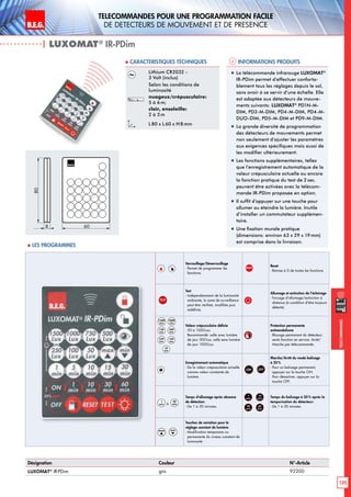 B.E.G. LUXOMAT®
135
Telecommandes pour UNE PROGRAMMATION FACILE
de detecteurs de mouvement et de presence
Telecommandes
Verrouillage/Déverrouillage
- Permet de programmer les
fonctions.
RESET
Reset
- Remise à 0 de toutes les fonctions
TEST
Test
- Indépendamment de la luminosité
ambiante, la zone de surveillance
peut être vérifieé, modifiée puis
redéfinie.
Allumage et extinction de l’éclairage
- Forçage d’allumage/extinction à
distance (à condition d’être toujours
détecté)
1500
Lux
1000
Lux
750
Lux
500
Lux
250
Lux
100
Lux
50
Lux
Valeur crépusculaire définie
- 50 à 1500Lux;
Recommandé: salle avec lumière
de jour 300Lux, salle sans lumière
de jour 1000Lux.
Protection permanente
antivandalisme
- Blocage permanent du détecteur;
seule fonction en service: Arrêt/
Marche par télécommande.
Enregistrement automatique
- De la valeur crépusculaire actuelle
comme valeur constante de
lumière.
ON OFF
Marche/Arrêt du mode balisage
à 20%
- Pour un balisage permanent,
appuyer sur la touche ON.
Pour désactiver, appuyer sur la
touche OFF.
1
min à
30
min
Temps d‘allumage après absence
de détection:
- De 1 à 30 minutes
1
min
10
min
30
min
60
min
Temps du balisage à 20 % après la
temporisation du détecteur:
- De 1 à 30 minutes.
max min
Touches de variation pour le
réglage constant de lumière:
- Modification temporaire ou
permanente du niveau constant de
luminosité
| LUXOMAT®
IR-PDim
Informations produits Caracteristiques techniques
Désignation Couleur N°-Article
LUXOMAT®
IR-PDim gris 92200
Lithium CR2032 -
3 Volt (inclus)
Selon les conditions de
luminosité
nuageux/crépusculaire:
5 à 6m;
clair, ensoleille:
2 à 3m
L80 x L 60 x H 8mm
„„ La télécommande infrarouge LUXOMAT®
IR-PDim permet d’effectuer conforta-
blement tous les réglages depuis le sol,
sans avoir à se servir d’une échelle. Elle
est adaptée aux détecteurs de mouve-
ments suivants: LUXOMAT®
PD1N-M-
DIM, PD2-M-DIM, PD4-M-DIM, PD4-M-
DUO-DIM, PD5-M-DIM et PD9-M-DIM.
„„ La grande diversité de programmation
des détecteurs de mouvements permet
non seulement d’ajuster les paramètres
aux exigences spécifiques mais aussi de
les modifier ultérieurement.
„„ Les fonctions supplémentaires, telles
que l’enregistrement automatique de la
valeur crépusculaire actuelle ou encore
la fonction pratique du test de 2 sec.
peuvent être activées avec la télécom-
mande IR-PDim proposée en option.
„„ Il suffit d’appuyer sur une touche pour
allumer ou éteindre la lumière. Inutile
d’installer un commutateur supplémen-
taire.
„„ Une fixation murale pratique
(dimensions: environ 63 x 29 x 19mm)
est comprise dans la livraison.
80
8 60
 Les programmes
 