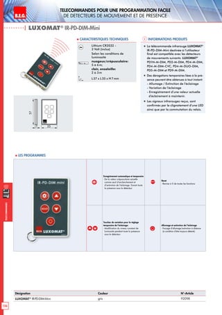 B.E.G. LUXOMAT®
136
Telecommandes pour UNE PROGRAMMATION FACILE
de detecteurs de mouvement et de presence
Telecommandes
Enregistrement automatique et temporaire
- De la valeur crépusculaire actuelle
comme seuil d’enclenchement et
d’extinction de l’éclairage. Durant toute
la présence sous le détecteur
RESET
Reset
- Remise à 0 de toutes les fonctions
Touches de variation pour le réglage
temporaire de l’éclairage:
- Modification du niveau constant de
luminosité pendant toute la présence
sous le détecteur
Allumage et extinction de l’éclairage
- Forçage d’allumage/extinction à distance
(à condition d’être toujours détecté)
Informations produits Caracteristiques techniques
| LUXOMAT®
IR-PD-DIM-Mini
Désignation Couleur N°-Article
LUXOMAT®
IR-PD-DIM-Mini gris 92098
Lithium CR2032 -
3 Volt (inclus)
Selon les conditions de
luminosité
nuageux/crépusculaire:
5 à 6 m;
clair, ensoleille:
2 à 3 m
L 57 x L35 x H 7mm
„„ La télécommande infrarouge LUXOMAT®
IR-PD-DIM-Mini destinée à l’utilisateur
final est compatible avec les détecteurs
de mouvements suivants: LUXOMAT®
PD1N-M-DIM, PD2-M-DIM, PD4-M-DIM,
PD4-M-DIM-CVC, PD4-M-DUO-DIM,
PD5-M-DIM et PD9-M-DIM.
„„ Des dérogations temporaires liées à la pré-
sence peuvent être obtenues à tout instant:
- Allumage / Extinction de l’éclairage
- Variation de l’éclairage
- Enregistrement d’une valeur actuelle
d’éclairement à maintenir.
„„ Les signaux infrarouges reçus, sont
confirmés par le clignotement d’une LED
ainsi que par la commutation du relais.
 Les programmes
7
57
35
 