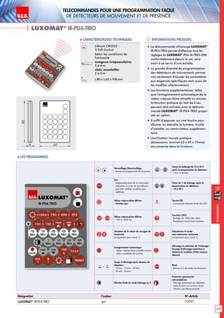B.E.G. LUXOMAT®
137
Telecommandes pour UNE PROGRAMMATION FACILE
de detecteurs de mouvement et de presence
Telecommandes
Verrouillage/Déverrouillage
- Permet de programmer les fonctions.
–
Temps du balisage de 10 à 30 %
après la temporisation du détecteur:
- 1min. à 60min.
TEST
Test
- Indépendamment de la luminosité
ambiante, la zone de surveillance
peut être vérifieé, modifiée puis
redéfinie.
Choix du % de balisage après la
temporisation du détecteur:
- 10 à 30 %
Valeur crépusculaire définie:
- Fonction jour
Touche LED
- Commande Marche/Arrêt des LED
– Valeur crépusculaire définie:
-- 100 à 1000 lux
Fonction 100h
- Rodage de 100h des tubes
fluorescent avant toute variation
Variation de la valeur de consigne de
luminosité
(uniquement pour canal 1)
Sélectionner le mode
semi-autonome/autonome
(uniquement pour canal 1)
Enregistrement automatique
- Valeur crépusculaire actuelle comme
valeur constante de lumière.
Allumage et extinction de l’éclairage:
Forçage d‘allumage/extinction à
distance (à condition d‘être toujours
détecté)
–
Temps d’allumage après absence de
détection:
- 10min., 15min., 30min.,
45min., 60min.
RESET
Reset
- Remise à 0 de toutes les fonctions
Marche/Arrêt du mode balisage en %
Protection permanente
antivandalisme
- Blocage permanent du détecteur;
seule fonction en service: Arrêt/
Marche par télécommande
Informations produits Caracteristiques techniques
| LUXOMAT®
IR-PD4-TRIO
Désignation Couleur N°-Article
LUXOMAT®
IR-PD4-TRIO gris 92097
Lithium CR2032 -
3 Volt (inclus)
Selon les conditions de
luminosité
nuageux/crépusculaire:
5 à 6m;
clair, ensoleille:
2 à 3m
L80 x L 60 x H 8mm
„„ La télécommande infrarouge LUXOMAT®
IR-PD4-TRIO permet d’effectuer tous les
réglages du LUXOMAT®
PD4-M-TRIO-DIM
confortablement depuis le sol, sans
avoir à se servir d’une échelle.
„„ La grande diversité de programmation
des détecteurs de mouvements permet
non seulement d’ajuster les paramètres
aux exigences spécifiques mais aussi de
les modifier ultérieurement.
„„ Les fonctions supplémentaires, telles
que l’enregistrement automatique de la
valeur crépusculaire actuelle ou encore
la fonction pratique du test de 2 sec.
peuvent être activées avec la télécom-
mande LUXOMAT®
IR-PD4-TRIO propo-
sée en option.
„„ Il suffit d’appuyer sur une touche pour
allumer ou éteindre la lumière. Inutile
d’installer un commutateur supplémen-
taire.
„„ Une fixation murale pratique
(dimensions: environ 63 x 29 x 19mm)
est comprise dans la livraison.
80
8 60
 Les programmes
 