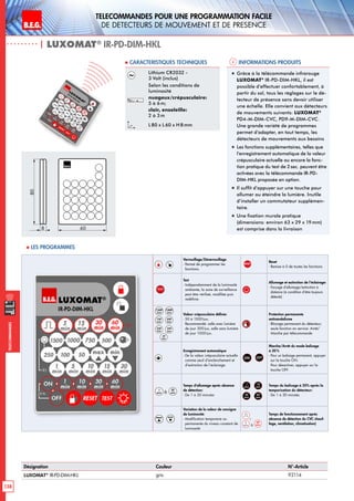 B.E.G. LUXOMAT®
138
Telecommandes pour UNE PROGRAMMATION FACILE
de detecteurs de mouvement et de presence
Telecommandes
Désignation Couleur N°-Article
LUXOMAT®
IR-PD-DIM-HKL gris 92114
Verrouillage/Déverrouillage
- Permet de programmer les
fonctions.
RESET
Reset
- Remise à 0 de toutes les fonctions
TEST
Test
- Indépendamment de la luminosité
ambiante, la zone de surveillance
peut être vérifieé, modifiée puis
redéfinie.
Allumage et extinction de l‘éclairage:
- Forçage d‘allumage/extinction à
distance (à condition d‘être toujours
détecté)
1500
Lux
1000
Lux
750
Lux
500
Lux
250
Lux
100
Lux
50
Lux
Valeur crépusculaire définie:
- 50 à 1500Lux;
Recommandé: salle avec lumière
de jour 300Lux, salle sans lumière
de jour 1000Lux.
Protection permanente
antivandalisme
- Blocage permanent du détecteur;
seule fonction en service: Arrêt/
Marche par télécommande
Enregistrement automatique
- De la valeur crépusculaire actuelle
comme seuil d’enclenchement et
d’extinction de l’éclairage.
ON OFF
Marche/Arrêt du mode balisage
à 20%
- Pour un balisage permanent, appuyer
sur la touche ON.
Pour désactiver, appuyer sur la
touche OFF.
1
min à
30
min
Temps d‘allumage après absence
de détection:
- De 1 à 30 minutes
1
min
10
min
30
min
60
min
Temps du balisage à 20% après la
temporisation du détecteur:
- De 1 à 30 minutes
max min
Variation de la valeur de consigne
de luminosité:
- Modification temporaire ou
permanente du niveau constant de
luminosité
,
5
min à
60
min
Temps de fonctionnement après
absence de détection du CVC chauf-
fage, ventilation, climatisation)
| LUXOMAT®
IR-PD-DIM-HKL
Informations produits Caracteristiques techniques
Lithium CR2032 -
3 Volt (inclus)
Selon les conditions de
luminosité
nuageux/crépusculaire:
5 à 6m;
clair, ensoleille:
2 à 3m
L 80 x L60 x H 8mm
„„ Grâce à la télécommande infrarouge
LUXOMAT®
IR-PD-DIM-HKL, il est
possible d’effectuer confortablement, à
partir du sol, tous les réglages sur le dé-
tecteur de présence sans devoir utiliser
une échelle. Elle convient aux détecteurs
de mouvements suivants: LUXOMAT®
PD4-M-DIM-CVC, PD9-M-DIM-CVC.
Une grande variété de programmes
permet d‘adapter, en tout temps, les
détecteurs de mouvements aux besoins
„„ Les fonctions supplémentaires, telles que
l’enregistrement automatique de la valeur
crépusculaire actuelle ou encore la fonc-
tion pratique du test de 2sec. peuvent être
activées avec la télécommande IR-PD-
DIM-HKL proposée en option.
„„ Il suffit d’appuyer sur une touche pour
allumer ou éteindre la lumière. Inutile
d’installer un commutateur supplémen-
taire.
„„ Une fixation murale pratique
(dimensions: environ 63 x 29 x 19mm)
est comprise dans la livraison
80
8 60
 Les programmes
 