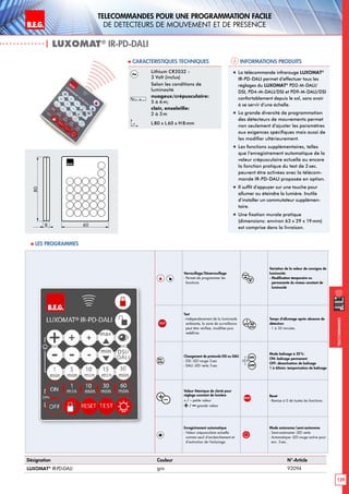 B.E.G. LUXOMAT®
139
Telecommandes pour UNE PROGRAMMATION FACILE
de detecteurs de mouvement et de presence
Telecommandes
| LUXOMAT®
IR-PD-DALI
Informations produits Caracteristiques techniques
Désignation Couleur N°-Article
LUXOMAT®
IR-PD-DALI gris 92094
Lithium CR2032 -
3 Volt (inclus)
Selon les conditions de
luminosité
nuageux/crépusculaire:
5 à 6m;
clair, ensoleille:
2 à 3m
L80 x L60 x H 8mm
„„ La télécommande infrarouge LUXOMAT®
IR-PD-DALI permet d’effectuer tous les
réglages du LUXOMAT®
PD2-M-DALI/
DSI, PD4-M-DALI/DSI et PD9-M-DALI/DSI
confortablement depuis le sol, sans avoir
à se servir d’une échelle.
„„ La grande diversité de programmation
des détecteurs de mouvements permet
non seulement d’ajuster les paramètres
aux exigences spécifiques mais aussi de
les modifier ultérieurement.
„„ Les fonctions supplémentaires, telles
que l’enregistrement automatique de la
valeur crépusculaire actuelle ou encore
la fonction pratique du test de 2 sec.
peuvent être activées avec la télécom-
mande IR-PD-DALI proposée en option.
„„ Il suffit d’appuyer sur une touche pour
allumer ou éteindre la lumière. Inutile
d’installer un commutateur supplémen-
taire.
„„ Une fixation murale pratique
(dimensions: environ 63 x 29 x 19mm)
est comprise dans la livraison.
80
8 60
 Les programmes
Verrouillage/Déverrouillage
- Permet de programmer les
fonctions
Variation de la valeur de consigne de
luminosité:
- Modification temporaire ou
permanente du niveau constant de
luminosité
TEST
Test
- Indépendamment de la luminosité
ambiante, la zone de surveillance
peut être vérifieé, modifiée puis
redéfinie. max
50
Lux
1500
Lux
ON
OFF
max
50
Lux
1500
Lux
ON
OFF
Temps d‘allumage après absence de
détection:
- 1 à 30 minutes
Changement de protocole DSI ou DALI
- DSI: LED rouge 3 sec
- DALI: LED verte 3 sec
max
50
Lux
1500
Lux
ON
OFF
max
50
Lux
1500
Lux
ON
OFF
20 %
Mode balisage à 20%:
ON: balisage permanent
OFF: désactivation de balisage
1 à 60min: temporisation de balisage
+–
Valeur théorique de clarté pour
réglage constant de lumière
+ / – petite valeur
+/ –grande valeur
RESET
Reset
- Remise à 0 de toutes les fonctions
Enregistrement automatique
- Valeur crépusculaire actuelle
comme seuil d’enclenchement et
d’extinction de l’éclairage.
Mode autonome/semi-autonome
- Semi-autonome: LED verte
- Automatique: LED rouge active pour
env. 3 sec.
 