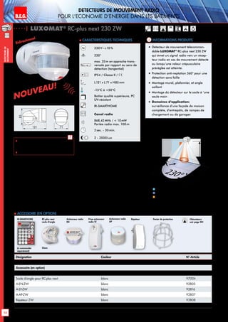 B.E.G. LUXOMAT®
14
DEtecteursde
mouvement
230V~±10%
230°
max. 20m en approche trans-
versale par rapport au sens de
détection (tangentiel)
IP54 / Classe II /
L121 x L 71 x H85mm
-15°C à +50°C
Boîtier qualité supérieure, PC
UV-résistant
IR-SMARTHOME
Canal radio
868,42MHz /  10mW
Portée radio max. 100m
2sec. - 30min.
2 - 2000Lux
| LUXOMAT®
RC-plus next 230 ZW
Désignation Couleur N°-Article
RC-plus next 230 ZW blanc 92066
Accessoire (en option)
LUXOMAT®
IR-SMARTHOME gris 90162
Socle d‘angle pour RC-plus next blanc 97004
A-EN-ZW blanc 92805
A-ST-ZW blanc 92816
A-AP-ZW blanc 92807
Répéteur ZW blanc 92808
Panier de protection blanc 92467
Approche du détecteur de face
Approche du détecteur en biais
Anti-reptation
1
2
230°40m
20m6m
2,50 m
4m
2
1
blanc
RC-plus next
socle d‘angle
Actionneur radio
EN
Prise actionneur
radio ST
RépéteurActionneur radio
AP
 Accessoire (en option)
Informations produits Caracteristiques techniques
blanc
85
121 71
„„ Détecteur de mouvement télécomman-
dable LUXOMAT®
RC-plus next 230 ZW
qui émet un signal radio vers un récep-
teur radio en cas de mouvement détecté
ou lorsqu‘une valeur crépusculaire
préréglée est atteinte.
„„ Protection anti-reptation 360° pour une
détection sans faille
„„ Montage mural, plafonnier, et angle
saillant
„„ Montage du détecteur sur le socle à ’une
seule main
„„ Domaines d‘application:
surveillance d’une façade de maison
complète, d’entrepôts, de rampes de
chargement ou de garages
(à commander
séparément)
IR-SMARTHOME
 Pour plus d‘informations à propos
du système radio, veuillez demander
notre catalogue SMARTHOME.
 Télécommandes: p. 125
!
Detecteurs de mouvement radio
pour l‘economie d‘energie dans les batiments
Bidirectionnel
Nouveau!
Nouveau!
Panier de protection Obturateurs
voir page 20!
 