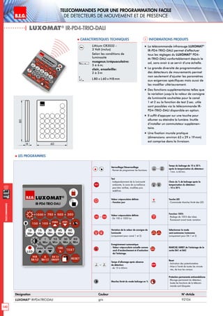 B.E.G. LUXOMAT®
140
Telecommandes pour UNE PROGRAMMATION FACILE
de detecteurs de mouvement et de presence
Telecommandes
Verrouillage/Déverrouillage
- Permet de programmer les fonctions
–
Temps du balisage de 10 à 30 %
après la temporisation du détecteur:
- 1min. à 60min.
TEST
Test
- Indépendamment de la luminosité
ambiante, la zone de surveillance
peut être vérifieé, modifiée puis
redéfinie.
Choix du % de balisage après la
temporisation du détecteur:
- 10 à 30%
Valeur crépusculaire définie:
- Fonction jour
Touche LED
- Commande Marche/Arrêt des LED
– Valeur crépusculaire définie:
- De 100 à 1000 lux
Fonction 100h
- Rodage de 100h des tubes
fluorescent avant toute variation
Variation de la valeur de consigne de
luminosité
(uniquement pour canal 1 et 2)
Sélectionner le mode
semi-autonome/autonome
(uniquement pour DA 1 et 2)
Enregistrement automatique
- Valeur crépusculaire actuelle comme
seuil d’enclenchement et d’extinction
de l’éclairage.
MARCHE/ARRET de l‘éclairage de la
sortie DA1 et DA2
–
Temps d’allumage après absence
de détection:
- de 10 à 60min
RESET
Reset
- Activation des potentiomètres
- Mise à l‘arrêt de toutes les minute-
ries, de tous les canaux
Marche/Arrêt du mode balisage en %
Protection permanente antivandalisme
- Blocage permanent du détecteur;
toutes les fonctions de la télécom-
mande sont bloquées
Informations produits Caracteristiques techniques
| LUXOMAT®
IR-PD4-TRIO-DALI
Désignation Couleur N°-Article
LUXOMAT®
IR-PD4-TRIO-DALI gris 92104
Lithium CR2032 -
3 Volt (inclus)
Selon les conditions de
luminosité
nuageux/crépusculaire:
5 à 6m;
clair, ensoleille:
2 à 3m
L 80 x L 60 x H 8mm
„„ La télécommande infrarouge LUXOMAT®
IR-PD4-TRIO-DALI permet d’effectuer
tous les réglages du LUXOMAT®
PD4-
M-TRIO-DALI confortablement depuis le
sol, sans avoir à se servir d’une échelle.
„„ La grande diversité de programmation
des détecteurs de mouvements permet
non seulement d’ajuster les paramètres
aux exigences spécifiques mais aussi de
les modifier ultérieurement.
„„ Des fonctions supplémentaires telles que
la variation jusqu’à la valeur de consigne
de luminosité souhaitée pour le canal
1 et 2 ou la fonction de test 2sec. utile
sont possibles via la télécommande IR-
PD4-TRIO-DALI disponible en option.
„„ Il suffit d’appuyer sur une touche pour
allumer ou éteindre la lumière. Inutile
d’installer un commutateur supplémen-
taire.
„„ Une fixation murale pratique
(dimensions: environ 63 x 29 x 19mm)
est comprise dans la livraison.
80
8 60
 Les programmes
 