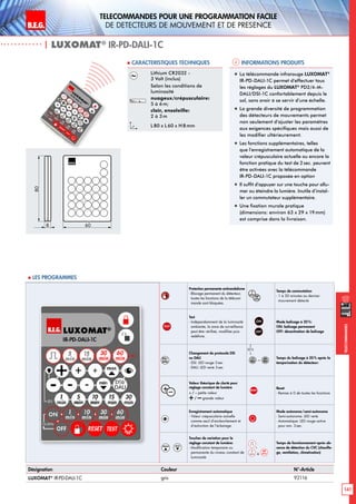 B.E.G. LUXOMAT®
141
Telecommandes pour UNE PROGRAMMATION FACILE
de detecteurs de mouvement et de presence
Telecommandes
| LUXOMAT®
IR-PD-DALI-1C
Informations produits Caracteristiques techniques
Désignation Couleur N°-Article
LUXOMAT®
IR-PD-DALI-1C gris 92116
Lithium CR2032 -
3 Volt (inclus)
Selon les conditions de
luminosité
nuageux/crépusculaire:
5 à 6m;
clair, ensoleille:
2 à 3m
L80 x L 60 x H 8mm
„„ La télécommande infrarouge LUXOMAT®
IR-PD-DALI-1C permet d’effectuer tous
les réglages du LUXOMAT®
PD2/4-M-
DALI/DSI-1C confortablement depuis le
sol, sans avoir à se servir d’une échelle.
„„ La grande diversité de programmation
des détecteurs de mouvements permet
non seulement d’ajuster les paramètres
aux exigences spécifiques mais aussi de
les modifier ultérieurement.
„„ Les fonctions supplémentaires, telles
que l’enregistrement automatique de la
valeur crépusculaire actuelle ou encore la
fonction pratique du test de 2sec. peuvent
être activées avec la télécommande
IR-PD-DALI-1C proposée en option
„„ Il suffit d’appuyer sur une touche pour allu-
mer ou éteindre la lumière. Inutile d’instal-
ler un commutateur supplémentaire.
„„ Une fixation murale pratique
(dimensions: environ 63 x 29 x 19mm)
est comprise dans la livraison.
80
8 60
 Les programmes
Protection permanente antivandalisme
- Blocage permanent du détecteur;
toutes les fonctions de la télécom-
mande sont bloquées.
Temps de commutation
- 1 à 30 minutes au dernier
mouvement détecté
TEST
Test
- Indépendamment de la luminosité
ambiante, la zone de surveillance
peut être vérifieé, modifiée puis
redéfinie.
ON
OFF
Mode balisage à 20%:
ON: balisage permanent
OFF: désactivation de balisage
Changement de protocole DSI
ou DALI
- DSI: LED rouge 3 sec
- DALI: LED verte 3 sec
– Temps du balisage à 20% après la
temporisation du détecteur:
+–
Valeur théorique de clarté pour
réglage constant de lumière
+ / – petite valeur
+/ –grande valeur
RESET
Reset
- Remise à 0 de toutes les fonctions
Enregistrement automatique
- Valeur crépusculaire actuelle
comme seuil d’enclenchement et
d’extinction de l’éclairage.
Mode autonome/semi-autonome
- Semi-autonome: LED verte
- Automatique: LED rouge active
pour env. 3 sec.
max min
Touches de variation pour le
réglage constant de lumière:
- Modification temporaire ou
permanente du niveau constant de
luminosité
,
5
min à
60
min
Temps de fonctionnement après ab-
sence de détection du CVC (chauffa-
ge, ventilation, climatisation)
20 %
 