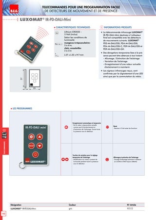 B.E.G. LUXOMAT®
142
Telecommandes pour UNE PROGRAMMATION FACILE
de detecteurs de mouvement et de presence
Telecommandes
Enregistrement automatique et temporaire
- De la valeur crépusculaire actuelle
comme seuil d’enclenchement et
d’extinction de l’éclairage. Durant toute
la présence sous le détecteur
RESET
Reset
- Remise à 0 de toutes les fonctions
Touches de variation pour le réglage
temporaire de l’éclairage:
- Modification du niveau constant de
luminosité pendant toute la présence
sous le détecteur
Allumage et extinction de l’éclairage
- Forçage d’allumage/extinction à distance
(à condition d’être toujours détecté)
Informations produits Caracteristiques techniques
| LUXOMAT®
IR-PD-DALI-Mini
Désignation Couleur N°-Article
LUXOMAT®
IR-PD-DALI-Mini gris 92112
Lithium CR2032 -
3 Volt (inclus)
Selon les conditions de
luminosité
nuageux/crépusculaire:
5 à 6 m;
clair, ensoleille:
2 à 3 m
L 57 x L35 x H 7mm
„„ La télécommande infrarouge LUXOMAT®
IR-PD-DALI-Mini destinée à l’utilisateur
final est compatible avec les détecteurs
de mouvements suivants: LUXOMAT®
PD2-M-DALI/DSI, PD4-M-DALI/DSI,
PD4-M-DALI/DSI-C, PD9-M-DALI/DSI et
PD9-M-DALI/DSI-GH.
„„ Des dérogations temporaires liées à la pré-
sence peuvent être obtenues à tout instant:
- Allumage / Extinction de l’éclairage
- Variation de l’éclairage
- Enregistrement d’une valeur actuelle
d’éclairement à maintenir.
„„ Les signaux infrarouges reçus, sont
confirmés par le clignotement d’une LED
ainsi que par la commutation du relais.
 Les programmes
7
57
35
 