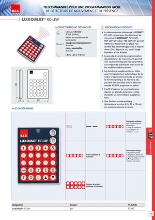 B.E.G. LUXOMAT®
143
Telecommandes pour UNE PROGRAMMATION FACILE
de detecteurs de mouvement et de presence
Telecommandes
Présent / Absent
Commande ventilateur
Auto: Fonctionnement
automatique
0: Arrêt du ventilateur
I, II, III: Régime du
ventilateur 1, 2, 3
Scènes spécifiques à
l’utilisateur
Commande éclairage
I: Régulation activée
0: Régulation désactivée
L: Apprentissage luminosité
: Augmentation /
réduction luminosité
Fonctions de service
spécifiques à l’utilisateur
Informations produits Caracteristiques techniques
| LUXOMAT®
RC-LLW
Désignation Couleur N°-Article
LUXOMAT®
RC-LLW gris 92332
Lithium CR2032 -
3 Volt (inclus)
Selon les conditions de
luminosité
nuageux/crépusculaire:
5 à 6m;
clair, ensoleille:
2 à 3m
L80 x L 60 x H 8mm
„„ La télécommande infrarouge LUXOMAT®
RC-LLW, conçue pour les détecteurs de
mouvements LUXOMAT®
PD2-LON,
PD9-LON et Indoor 180-LON-EN permet
d’effectuer facilement sur place l’en-
semble des paramétrages avec le logiciel
client LON, depuis le sol, sans l’usage
fastidieux d’une échelle.
„„ La grande diversité de programmation
des détecteurs de mouvements permet
non seulement d’ajuster les paramètres
aux exigences spécifiques mais aussi de
les modifier ultérieurement.
„„ Les fonctions supplémentaires, telles
que l’enregistrement automatique de la
valeur crépusculaire actuelle ou encore
la fonction pratique du test de 2 sec.
peuvent être activées avec la télécom-
mande RC-LLW proposée en option.
„„ Il suffit d’appuyer sur une touche pour
allumer ou éteindre la lumière. Inutile
d’installer un commutateur supplémen-
taire.
„„ Une fixation murale pratique
(dimensions: environ 63 x 29 x 19mm)
est comprise dans la livraison.
80
8 60
 Les programmes
 