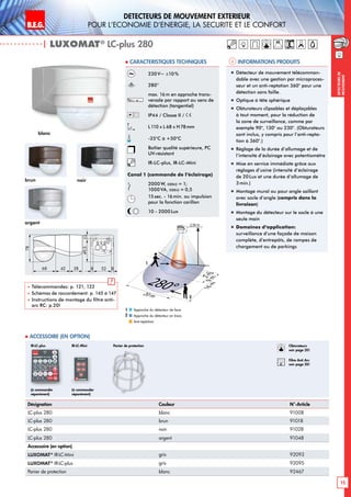 B.E.G. LUXOMAT®
15
DEtecteurs de mouvement extErieur
pour l‘Economie d‘Energie, la sEcuritE et le confort
DEtecteursde
mouvement
230V~ ±10%
280°
max. 16m en approche trans-
versale par rapport au sens de
détection (tangentiel)
IP44 / Classe II /
L110 x L 68 x H78mm
-25°C à +50°C
Boîtier qualité supérieure, PC
UV-résistant
IR-LC-plus, IR-LC-Mini
Canal 1 (commande de l‘éclairage)
2000W, cosϕ = 1;
1000 VA, cosϕ = 0,5
15sec. - 16min. ou impulsion
pour la fonction carillon
10 - 2000Lux
| LUXOMAT®
LC-plus 280
Désignation Couleur N°-Article
LC-plus 280 blanc 91008
LC-plus 280 brun 91018
LC-plus 280 noir 91028
LC-plus 280 argent 91048
Accessoire (en option)
LUXOMAT®
IR-LC-Mini gris 92093
LUXOMAT®
IR-LC-plus gris 92095
Panier de protection blanc 92467
Approche du détecteur de face
Approche du détecteur en biais
Anti-reptation
1
2
2m9m
16m
280°20 m
2,50 m
2
1
(à commander
séparément)
(à commander
séparément)
IR-LC-plus IR-LC-Mini
 Accessoire (en option)
Informations produits Caracteristiques techniques
brun
argent
noir
 Télécommandes: p. 121, 122
 Schémas de raccordement: p. 145 à 147
 Instructions de montage du filtre anti-
arc RC: p.20!
!
78
68 42 38 528 8
49,513
L N L'
blanc
„„ Détecteur de mouvement télécomman-
dable avec une gestion par microproces-
seur et un anti-reptation 360° pour une
détection sans faille.
„„ Optique à tête sphérique
„„ Obturateurs clipsables et déplaçables
à tout moment, pour la réduction de
la zone de surveillance, comme par
exemple 90°, 130° ou 230°. (Obturateurs
sont inclus, y compris pour l’anti-repta-
tion à 360°.)
„„ Réglage de la durée d‘allumage et de
l‘intensité d‘éclairage avec potentiomètre
„„ Mise en service immédiate grâce aux
réglages d’usine (intensité d‘éclairage
de 20Lux et une durée d‘allumage de
3min.)
„„ Montage mural ou pour angle saillant
avec socle d‘angle (compris dans la
livraison)
„„ Montage du détecteur sur le socle à une
seule main
„„ Domaines d‘application:
surveillance d’une façade de maison
complète, d’entrepôts, de rampes de
chargement ou de parkings
Panier de protection Obturateurs
voir page 20!
RC
Filtre Anti Arc
voir page 20!
 