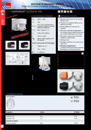 B.E.G. LUXOMAT®
16
DEtecteurs de mouvement extErieur
pour l‘Economie d‘Energie, la sEcuritE et le confort
DEtecteursde
mouvement
230V~ ±10 %
140°
max. 12m en approche trans-
versale par rapport au sens de
détection (tangentiel)
IP44 / Classe II /
L103 x L78 x H80mm
-25°C à +50°C
Boîtier qualité supérieure, PC
UV-résistant
Canal 1 (commande de l‘éclairage)
1000W, cosϕ = 1
4sec. - 10min.
2 - 2000Lux
| LUXOMAT®
LC-Click-N 140
Désignation Couleur N°-Article
LC-Click-N 140 blanc 91001
LC-Click-N 140 brun 91011
LC-Click-N 140 noir 91021
Accessoire (en option)
Panier de protection blanc 92467
Informations produits Caracteristiques techniques
brun noir
 Schémas de raccordement:
p. 145 à 147
 Instructions de montage du filtre anti-arc
RC: p. 20
 Le détecteur peut être fixé aux points de
fixation de la boite encastrable
 Convient sur chaque boîte encastrable de
60mm et recouvre celle-ci complètement
!
blanc
„„ Détecteur de mouvement avec zone de
détection 140°
„„ Protection anti-reptation 180° pour une
détection sans faille
„„ Portée réglable par orientation de
l’optique
„„ Obturateurs clipsables et déplaçables à
tout moment, pour la réduction de la zone
de surveillance (Obturateurs sont inclus)
„„ Interrupteur crépusculaire et minuterie
réglabe par potentiomètre
„„ Montage mural
„„ Montage du détecteur sur le socle à une
seule main
„„ Domaines d‘application:
surveillance de terrains étroits, d’entrées
de garage ou comme pas de porte
 Accessoire (en option)
Panier de protection
Avec anti-reptation
10 m
140°
2,50 m
4m
12m
2m
2
1
Approche du détecteur de face
Approche du détecteur en biais
Anti-reptation
1
2
Obturateurs
voir page 20!
RC
Filtre Anti Arc
voir page 20!
3667
80
78
78
60
Nouveau!
Nouveau!
 
