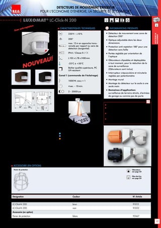 B.E.G. LUXOMAT®
17
DEtecteurs de mouvement extErieur
pour l‘Economie d‘Energie, la sEcuritE et le confort
DEtecteursde
mouvement
230 V~ ±10 %
200°
max. 12m en approche trans-
versale par rapport au sens de
détection (tangentiel)
IP44 / Classe II /
L103 x L78 x H80mm
-25°C à +50°C
Boîtier qualité supérieure, PC
UV-résistant
Canal 1 (commande de l‘éclairage)
1000W, cosϕ = 1
4sec. - 10min.
2 - 2000Lux
| LUXOMAT®
LC-Click-N 200
Désignation Couleur N°-Article
LC-Click-N 200 blanc 91002
LC-Click-N 200 brun 91012
LC-Click-N 200 noir 91022
Accessoire (en option)
Panier de protection blanc 92467
Informations produits Caracteristiques techniques
brun noir
 Schémas de raccordement: p. 145 à 147
 Instructions de montage du filtre anti-arc
RC: p. 20
 Le détecteur peut être fixé aux points de
fixation de la boite encastrable
 Convient sur chaque boîte encastrable de
60mm et recouvre celle-ci complètement
blanc
„„ Détecteur de mouvement avec zone de
détection 200°
„„ Optique adjustable dans les deux
dimensions
„„ Protection anti-reptation 180° pour une
détection sans faille
„„ Portée réglable par orientation de
l’optique
„„ Obturateurs clipsables et déplaçables
à tout moment, pour la réduction de la
zone de surveillance
(Obturateurs sont inclus)
„„ Interrupteur crépusculaire et minuterie
réglabe par potentiomètre
„„ Montage mural
„„ Montage du détecteur sur le socle à une
seule main
„„ Domaines d‘application:
surveillance de terrains étroits, d’entrées
de garage ou comme pas de porte
 Accessoire (en option)
Panier de protection
Avec anti-reptation
10 m
4m
12m
200°
2,50 m
2m
2
1
Approche du détecteur de face
Approche du détecteur en biais
Anti-reptation
1
2
Obturateurs
voir page 20!
RC
Filtre Anti Arc
voir page 20!
3667
80
78
78
60
Nouveau!
Nouveau!
!
 