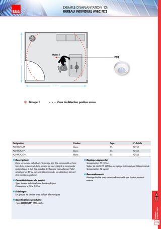 B.E.G. LUXOMAT®
173
Exemples
d‘installation
Exemple d‘implantation 13:
bureau individuel avec PD2
„„ Description:
Dans un bureau individuel, l’éclairage doit être commandé en fonc-
tion de la présence et de la lumière du jour. Malgré la commande
automatique, il doit être possible d’influencer manuellement l’état
actuel par un BP ou par une télécommande. Les détecteurs doivent
être montés au plafond.
„„ Caractéristiques du projet:
Type: bureau individuel avec lumière du jour
Dimensions: 4,00 x 5,00m
„„ Eclairage:
Un groupe de lumière avec ballasts électroniques
„„ Spécifications produits:
1 pce LUXOMAT®
PD2-Maître
„„ Réglage appareils:
Temporisation R1: 10min.
Valeur de clarté R1: 300Lux ou réglage individuel par télécommande
Temporisation R2: option
„„ Raccordements:
Montage Maître avec commande manuelle par bouton poussoir
externe
PD2
Groupe 1 Zone de détection position assise
Désignation Couleur Page N°-Article
PD2-M-2C-AP blanc 55 92150
PD2-M-2C-FP blanc 55 92165
PD2-M-2C-EN blanc 55 92155
Maître 1
env.4,00m
5,00 m
 