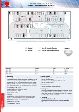 B.E.G. LUXOMAT®
174
Exemples
d‘installation
Exemple d‘implantation 14:
parking souterrain avec PD4N-1C
„„ Description:
Dans un parking souterrain, un minimum de détecteurs doit assurer
la meilleure surveillance possible des accès au garage ainsi que des
principaux passages. Les angles morts dans certaines parties du
garage doivent être pris en charge par une temporisation adaptée.
L’éclairage doit être subdivisé en deux groupes (côté accès et côté
murs). Les détecteurs doivent être montés exclusivement au plafond.
„„ Caractéristiques du projet:
Type: parking souterrain sans lumière du jour
Dimensions: L 77,00 x L 35,00m
Hauteur du local: 3,00m
„„ Eclairage:
Deux groupes de lumière individuels avec ballasts électroniques
Variante A) Commutée directement par le détecteur de présence
Variante B) Commutée par une minuterie externe
„„ Spécifications produits:
6 pces LUXOMAT®
PD4N-1C
„„ Réglage appareils:
Variante A) Temporisation: 8min., Valeur de clarté:
jour/nuit (symbole «soleil»)
Variante B) Temporisation: Impulsion, Valeur de clarté:
jour/nuit (symbole «soleil»)
„„ Raccordements:
Montage parallèle par groupe d’éclairage
„„ Remarques:
Il faut veiller à ce que le montage des détecteurs de présence s’effectue
toujours latéralement par rapport aux directions de circulation de per-
sonnes ou de véhicules. Si l’on progresse directement vers le détecteur,
la portée se réduit de façon conséquente.
„„ Variantes:
Exemple d‘implantation n° 15:
Parking souterrain avec détecteurs de mouvement LUXOMAT®
RC-plus next
77,00 m
35,00m
PD4N-1CGroupe 1 Zone de détection frontale
Groupe 2 Zone de détection transversale
1
1
1
2
22
Désignation Couleur Page N°-Article
PD4N-1C-AP blanc 26 92144
PD4N-1C-FP blanc 26 92149
PD4N-1C-EN blanc 26 92151
 