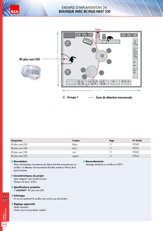 B.E.G. LUXOMAT®
184
Exemples
d‘installation
„„ Description:
Dans une boutique, la présence de clients doit être annoncée par un
carillon. Le détecteur de mouvement doit être monté au-FPssus de la
porte d’entrée.
„„ Caractéristiques du projet:
Type: Magasin avec lumière du jour
Hauteur du local: 2,70m
„„ Spécifications produits:
1 LUXOMAT®
RC-plus next 230
„„ Eclairage:
En ce cas seulement le carillon sera activé, pas de lumière.
„„ Réglage appareils:
Mode impulsion
Clarté: jour/nuit (symbole «soleil»)
„„ Raccordements:
Montage standard sur carillon en 230V
6,70m
4,00m
Gong
Groupe 1 Zone de détection transversale
1RC-plus next 230
Exemple d‘implantation 24:
Boutique avec RC-plus next 230
Désignation Couleur Page N°-Article
RC-plus next 230 blanc 11 97002
RC-plus next 230 brun 11 97012
RC-plus next 230 noir 11 97022
RC-plus next 230 argent 11 97042
 