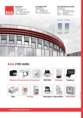 B.E.G. C‘est aussi:
B.E.G.
	 www.beg-luxomat.com 	
LFL7823–040613–1
ISO 14001 ISO 9001
ISO 14001
Management
environnemental
Management
qualité
Détecteurs de mouvements et de présence KNX/DALI Eclairages Projecteurs
VBox Horloges Interrupteurs crépusculaires SMARTHOME
B.E.G. France
EUROPARC
9/11 Rue Eugène Dupuis
F-94000 Créteil
Tél: 	 +33 (0) 1.48.93.71.02
Fax: 	 +33 (0) 1.48.93.74.02
E-Mail:	info@begfrance.fr
B.E.G. Belgium SPRL
Cleydaellaan 12
B-2630 Aartselaar
Tel:	 +32 38 87 81 00
Fax: 	 +32 38 87 41 00
E-Mail:	luxomat@beg-belgium.be
B.E.G. Brück Electronic GmbH
Schlosserstr. 30
D-51789 Lindlar
Tel:	+49 (0) 2266.90 121-0
Fax: 	 +49 (0) 2266.90 121-50
E-Mail:	info@beg.de
Internet: www.beg-luxomat.com
 