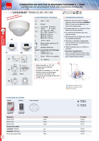 B.E.G. LUXOMAT®
26
DEtecteursdemou-
vementAmontage
plafonnier
Commutation PAR dEtecteur de mouvement plafonnier A 1 canal
(dEtecteurs de mouvement pour une utilisation intErieure)
| LUXOMAT®
PD4N-1C-AP/-FP/-EN
Désignation Couleur N°-Article
PD4N-1C-AP blanc 92144
PD4N-1C-FP blanc 92149
PD4N-1C-EN blanc 92151
Accessoire (en option)
LUXOMAT®
IR-PD3N gris 92105
LUXOMAT®
IR-PD-Mini gris 92159
Panier de protection BSK blanc 92199
24 m
8 m6,40 m
24m
360°
2,50 m
2
3 1
 Accessoire (en option)
Informations produits Caracteristiques techniques
AP
FP EN
Approche du détecteur de face
Approche du détecteur en biais
Petits mouvements
1
2
3
230V~ ±10 %
360°
transversale 	 Ø 24,00m
radiale 	 Ø 8,00m
AP = IP44; FP = IP23;
EN = IP20 / Classe II /
AP Ø109 x H65mm
FP Ø106 x H90mm
EN Ø106 x H76mm
-25°C à +50°C
Boîtier qualité supérieure, PC
UV-résistant
IR-PD3N, IR-PD-Mini
Canal 1 (commande de l‘éclairage)
2300W, cosϕ = 1;
1150VA, cosϕ = 0,5
30sec. - 30min. ou impulsion
10 - 2000Lux
 Télécommandes: p. 123, 127
 Schémas de raccordement:
p. 145 à 147
 Exemples d’installation: p. 174, 180
 Nombre maximum d’éclairages
pouvant être raccordés: p. 22
 Instructions de montage du filtre anti-
arc RC: p. 36
AP
FP
EN
Pour la surveillance
de surfaces importantes
„„ Détecteur de mouvement à montage
plafonnier télécommandable LUXOMAT®
PD4N-1C avec zone de détection circu-
laire et très longue portée
„„ Montage apparent, en encastré en faux
plafond et encastré plafond
„„ Un canal de commutation pour tous
types de lampes
„„ Potentiomètre de sensibilité pour réduire
la sensibilité de détection
„„ Obturateurs clipsables et déplaçables
à tout moment, pour la réduction de la
zone de surveillance
„„ Mode d‘impulsion pour un carillon ou
minuterie
„„ Domaines d‘application:
pour la surveillance de surfaces impor-
tantes parkings, halls des sports, entre-
pôts, rampes d‘accès, préaux
68mm
Obturateurs
voir page 36!
RC
Filtre Anti Arc
voir page 36!
1946
109
47
106
106
64
43
PD4N-1C(-K)
93
109
721717
47
50
29
28 50 28
1946
109
47
106
106
64
43
PD4N-1C(-K)
93
109
721717
47
50
29
28 50 28
1946
109
47
106
106
64
43
PD4N-1C(-K)
93
109
721717
47
50
29
28 50 28
Panier de protection
(à commander
séparément)
(à commander
séparément)
IR-PD3N IR-PD-Mini
 