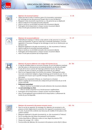 B.E.G. LUXOMAT®
4
Explication des critEres de diffErenciation
des DIFFERENTES RUBRIQUES
Détecteurs de mouvement extérieur ..........................................................................	 8 - 20
•	 Offrent sécurité et confort à l‘extérieur grâce à la commutation automatique
de l‘éclairage tant que des personnes bougent dans la zone de détection.
•	 Réagissent à des mouvements importants (p. ex. des personnes qui se déplacent)
•	 Mesure simple de la luminosité (luminosité ambiante)
•	 Mise en marche en cas de faible luminosité et de mouvements détectés
•	 Prolongation de la temporisation à chaque nouveau mouvement détecté
•	 Mise à l‘arrêt après écoulement de la temporisation
Détecteurs de mouvement plafonnier ........................................................................	 21 - 37
•	 Habituellement employés à l‘intérieur à des endroits où des personnes ne sont pré-
sentes que brièvement. En plus du confort de la commande automatique, ils servent
également à l‘économie d‘énergie car les éclairages ne sont mis en marche qu‘en cas
de besoin réel.
•	 Réagissent également à de petits mouvements (p. ex. des mouvements à l‘intérieur)
•	 Mesure simple de la luminosité (luminosité ambiante)
•	 Mise en marche en cas de faible luminosité et de mouvements détectés
•	 Prolongation de la temporisation à chaque nouveau mouvement détecté
•	 Mise à l‘arrêt après écoulement de la temporisation
Détecteurs de présence plafonnier avec analyse de la lumière du jour ...........................	38 - 104
•	 Il s’agit de véritables experts en économie d’énergie. Ils sont de préférence employés
dans des pièces où des personnes sont présentes pendant une période prolongée.
•	 En plus de la mise en marche de l’éclairage artificiel en fonction des besoins,
ce dernier est remis à l’arrêt en cas d’apport de lumière du jour suffisant.
•	 Dans le cas d’appareils dotés d’une fonction de variation, l’éclairage de la pièce
est en plus constamment adapté au degré d’éclairage par la lumière du jour. On ne
consomme ainsi toujours que la quantité d’énergie nécessaire à un éclairage optimal
de la pièce.
•	 Réagissent aux mouvements infimes (p. ex. travail assis à un bureau)
•	 Mesure complexe de la luminosité avec analyse de la part de lumière du jour et de
lumière artificielle
•	 Entièrement automatique
	 Mise en marche en cas de faible luminosité ambiante et de mouvements détectés
•	 ou semi-automatique au choix
	 Mise en marche uniquement via un bouton-poussoir supplémentaire
•	 Prolongation de la temporisation à chaque nouveau mouvement détecté
•	 Mise à l’arrêt également avant écoulement de la temporisation si suffisamment de
lumière du jour est disponible
Détecteurs de mouvement et de présence encastrés muraux ........................................	105 - 116
•	 Dans le cas de ces appareils, les avantages d’un détecteur de mouvement ou de
présence ont été intégrés dans la construction d’un appareil à encastrement mural.
En outre, ils peuvent être combinés avec beaucoup de modèles d’interrupteurs et de
couleurs existants.
•	 Réagissent également à de petits mouvements (p. ex. des mouvements à l’intérieur)
•	 Pour le montage dans des boîtes d’encastrement mural standard.
•	 Caches disponibles en différentes couleurs et avec degré de protection IP54
•	 Hauteur de montage 1,10 – 2,20 m
•	 Fonctionnalités des détecteurs de mouvement et de présence comme décrit ci-dessus
 