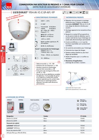B.E.G. LUXOMAT®
46
DEtecteursde
prEsenceAmontage
plafonnier
M
M
Commutation par dEtecteur de prEsence A 1 canal pour couloir
(dEtecteur de mouvement interieur)
| LUXOMAT®
PD4-M-1C-C-SP-AP/-FP
2,50 m
40 m
20 m
3m5m2
1
Informations produits Caracteristiques techniques
Marche dans l‘axe du couloir
Marche perpendiculaire à l‘axe du couloir
1
2
Désignation Couleur N°-Article
PD4-M-1C-C-SP-AP blanc 92485
PD4-M-1C-C-SP-FP blanc 92480
Accessoire (en option)
LUXOMAT®
IR-PD4-SP gris 92040
LUXOMAT®
IR-PD-Mini gris 92159
Panier de protection BSK blanc 92199
AP-Socle IP65 pour PD4-AP (IP54) blanc 92376
 Accessoire (en option)
230V~ ±10 %
360°
transversale 	 Ø 40,00m
radiale 	 Ø 20,00m
AP = IP54; FP = IP20 /
Classe II /
AP Ø 101 x H76mm
FP Ø97 x H 103mm
-25°C à +50°C
Boîtier qualité supérieure, PC
UV-résistant
IR-PD-1C, IR-PD-Mini
Canal 1 (commande de l‘éclairage)
2300 W, cosϕ = 1;
1150VA, cosϕ = 0,5
15sec. - 30min. ou impulsion
10 - 2000Lux
 Télécommandes: p. 131, 128
 Schémas de raccordement: p. 150
 Nombre maximum d’éclairages
pouvant être raccordés: p. 38
 Instruction de montage du filtre anti-
arc RC: p. 103
 Dans le cas d‘une défaillance complète
du détecteur, il est possible de garan-
tir à l‘aide d‘un contact NF comme
solution spéciale que le contact reste
fermé et qu‘un éclairage éventu-
ellement raccordé reste allumé en
permanence.
Pour la surveillance de
plages de détection étroites
„„ Détecteur de mouvement à montage
plafonnier pour l’intérieur et télécom-
mandable LUXOMAT®
PD4-M-1C-C-SP
avec plage de détection étroites pour
couloirs
„„ Montage apparent et en encastré en faux
plafond
„„ Equipé d‘un contact NF qui garantit en
cas de panne totale du détecteur que le
contact reste fermé et que l‘éclairage rac-
cordé reste allumé de façon permanente.
„„ A auto-surveillance, c.-à.-d. que les
fonctions essentielles sont constamment
contrôlées.
„„ Un canal de commutation pour l’éclairage
„„ Commute tous types de charges
„„ Système optique destiné au plus haut
degré de sensibilité
„„ Mode d‘impulsion pour un carillon ou
minuterie
„„ Domaines d‘application:
éclairage de corridors / couloirs
(à commander
séparément)
(à commander
séparément)
IR-PD-Mini Panier de protection Obturateurs
voir page 103!
RC
Filtre Anti Arc
voir page 103!
Esclaves PD4-S-C
voir page 85!
IR-PD4-SP
FP
AP
98
98
14
52
15
84,580
35
65
16
4825 25
98
72 1313
1950
106
30
97
64
73
6815
97
15
30
97
48
54
1363
101
2144
98
N L'L N L'L N
L
'
L
70
98
73
61
95
106
88
30
97
64
73
30
97
48
54
6488
8099
641717
801010
30
97
64
73
6815
97
15
30
97
48
54
641717
84
101
6815
97
15
98
72 1313
PD4-1C
PD3 PD4
PD4-M-GH
PD4-M-DUO-DIM
70
70
93
106
93
106
98
72 133
68mm
AP
FP
AP-Socle IP65
1363
101
84
101
 