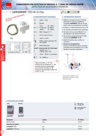 B.E.G. LUXOMAT®
48
DEtecteursde
prEsenceAmontage
plafonnier
Commutation par dEtecteur de prEsence A 1 canal en version MaItre
(dEtecteur de mouvement interieur)
| LUXOMAT®
PD5-M-1C-Clip
Informations produits Caracteristiques techniques
Désignation Couleur N°-Article
PD5-M-1C-Clip blanc 92315
Accessoire (en option)
LUXOMAT®
IR-PD gris 92160
LUXOMAT®
IR-PD-Mini gris 92159
 Accessoire (en option)
(à commander
séparément)
(à commander
séparément)
IR-PD IR-PD-Mini
230V~ ±10%
360°
assise 	 Ø 4,00m
transversale 	 Ø 10,00m
radiale 	 Ø 6,00m
IP20 / Classe II /
L91,5 x L 60 x H73mm
-25°C à +50°C
Boîtier qualité supérieure, PC
UV-résistant
IR-PD, IR-PD-Mini
Canal 1 (commande de l‘éclairage)
2300 W, cosϕ = 1;
1150VA, cosϕ = 0,5
15sec. - 30min. ou impulsion
10 - 2000 Lux
 Télécommandes: p. 127, 126
 Schémas de raccordement: p. 149
 Nombre maximum d’éclairages
pouvant être raccordés: p. 38
 Instruction de montage du filtre anti-
arc RC: p. 103
Clip
A clipser sur tubes fluorescents
T5 ou T8 „„ Détecteur de présence pour montage
plafonnier à l‘intérieur et télécom-
mandable LUXOMAT®
PD5-M-1C-Clip
Maître avec zone de détection circulaire
„„ À clipser sur tubes fluorescents T5 ou T8
„„ Un canal de commutation pour l’éclairage
„„ Extension de la zone de détection via
des détecteurs de présence Esclaves
„„ De nombreux programmes par la télé-
commande LUXOMAT®
IR-PD
„„ Mode d‘impulsion pour carillon ou
minuterie
„„ Domaines d‘application:
bureaux, halls de fabrications, pratique-
ment dans tous les endroits où il y a des
bandes lumineuses suspendues
6017 33
73
41,5
M
M
Approche du détecteur de face
Approche du détecteur en biais
Activité assise
1
2
3
10 m
6 m
4 m
10m
360°
2,50 m
2
3 1
RC
Filtre Anti Arc
voir page 103!
Esclaves PD5-S-Clip
voir page 87!
 