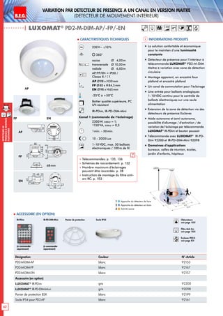 B.E.G. LUXOMAT®
62
DEtecteursde
prEsenceAmontage
plafonnier
VARIATION PAR dEtecteur de prEsence A un canal en version MaItre
(dEtecteur de mouvement interieur)
| LUXOMAT®
PD2-M-DIM-AP/-FP/-EN
Désignation Couleur N°-Article
PD2-M-DIM-AP blanc 92153
PD2-M-DIM-FP blanc 92167
PD2-M-DIM-EN blanc 92157
Accessoire (en option)
LUXOMAT®
IR-PDim gris 92200
LUXOMAT®
IR-PD-DIM-Mini gris 92098
Panier de protection BSK blanc 92199
Socle IP54 pour PD2-AP blanc 92161
 Accessoire (en option)
Informations produits Caracteristiques techniques
AP
FP EN
30
80
98
30
84
66
30
65
48
98
14
50
14
52
6488
15
84,5
80
15
84,5
80
35
65
16
4825 25
98
72 1313
1950
106
30
97
64
73
6815
97
15
30
97
48
54
1363
101
2144
98
N L'L N L'L N
L
'
L
70
98
73
61
95
106
88
30
97
64
73
30
97
48
54
6488
8099
641717
801010
30
97
64
73
6815
97
15
30
97
48
54
641717
84
101
6815
97
15
98
72 1313
PD1
PD2 PD4-1C
PD3 PD4
PD4-M-GH
PD4-M-DUO-DIM
70
70
93
106
93
106
35
65
16
4825 25
98
72 1313
30
80
98
30
84
66
30
65
48
98
14
50
14
52
6488
15
84,5
80
15
84,5
80
35
65
16
4825 25
98
72 1313
1950
106
30
97
64
73
6815
97
15
30
97
48
54
1363
101
2144 98
N L'L N L'L N
L
'
L
70
98
73
61
95
106
88
30
97
64
73
30
97
48
54
6488
8099
641717
801010
30
97
64
73
6815
97
15
30
97
48
54
641717
84
101
6815
97
15
98
72 1313
PD1
PD2 PD4-1C
PD3 PD4
PD4-M-GH
PD4-M-DUO-DIM
70
70
93
106
93
106
35
65
16
4825 25
98
72 1313
30
80
98
30
84
66
30
65
48
98
14
50
14
52
6488
15
84,5
80
15
84,5
80
35
65
16
4825 25
98
72 1313
1950
106
30
97
64
73
6815
97
15
30
97
48
54
1363
101
2144
98
N L'L N L'L N
L
'
L
70
98
73
61
95
106
88
30
97
64
73
30
97
48
54
6488
8099
641717
801010
30
97
64
73
6815
97
15
30
97
48
54
641717
84
101
6815
97
15
98
72 1313
PD1
PD2 PD4-1C
PD3 PD4
PD4-M-GH
PD4-M-DUO-DIM
70
70
93
106
93
106
35
65
16
4825 25
98
72 1313
AP
FP
EN
Approche du détecteur de face
Approche du détecteur en biais
Activité assise
1
2
3
Panier de protection Socle IP54IR-PDim
230V~ ±10%
360°
assise 	 Ø 4,00m
transversale 	 Ø 10,00m
radiale 	 Ø 6,00m
AP/FP/EN = IP20 /
Classe II /
AP Ø98 x H50mm
FP Ø80 x H84,5mm
EN Ø98 x H65mm
-25°C à +50°C
Boîtier qualité supérieure, PC
UV-résistant
IR-PDim, IR-PD-DIM-Mini
Canal 1 (commande de l‘éclairage)
2300 W, cosϕ = 1;
1150VA, cosϕ = 0,5
1min. - 30min.
10 - 2000Lux
1-10V 1-10VDC, max. 50 ballasts
électroniques / 100 m de fil
 Télécommandes: p. 135, 136
 Schémas de raccordement: p. 152
 Nombre maximum d’éclairages
pouvant être raccordés: p. 38
 Instruction de montage du filtre anti-
arc RC: p. 103
(à commander
séparément)
„„ La solution confortable et économique
pour le maintien d‘une luminosité
constante
„„ Détecteur de présence pour l‘intérieur à
télécommande LUXOMAT®
PD2-M-DIM
Maître à variation avec zone de détection
circulaire
„„ Montage apparent, en encastré faux
plafond et encastré plafond
„„ Un canal de commutation pour l’éclairage
„„ Une entrée pour ballasts analogiques
1-10VDC continu pour le contrôle de
ballasts électroniques sur une seule
alimentation
„„ Extension de la zone de détection via des
détecteurs de présence Esclaves
„„ Mode autonome et semi-autonome,
possibilité d’allumage / d’extinction / de
variation de l’éclairage par télécommande
LUXOMAT®
IR-PDim et bouton poussoir
„„ Télécommande avec LUXOMAT®
IR-PD-
Dim 92200 et IR-PD-DIM-Mini 92098
„„ Domaines d‘application:
bureaux, salles de réunion, écoles,
jardin d’enfants, hôpitaux
68mm
1-10V
(à commander
séparément)
IR-PD-DIM-Mini
10 m
6 m
4 m
10m
360°
2,50 m
2
3 1
Obturateurs
voir page 103!
RC
Filtre Anti Arc
voir page 103!
Esclaves PD2-S
voir page 83!
M 1-10V
 
