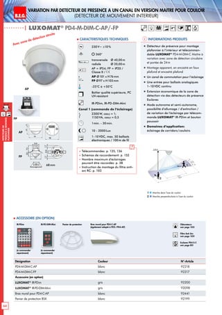 B.E.G. LUXOMAT®
64
DEtecteursde
prEsenceAmontage
plafonnier
VARIATION PAR dEtecteur de prEsence A un canal en version MaItre pour Couloir
(dEtecteur de mouvement interieur)
| LUXOMAT®
PD4-M-DIM-C-AP/-FP
Informations produits Caracteristiques techniques
AP
FP
98
72 13
6815
97
15
1363
101
2144
98
N L'L N L'L N
L
'
L
70
98
73
61
95
106
88
30
97
64
73
30
97
48
54
801010
30
97
64
73
6815
97
15
30
97
48
54
641717
84
101
6815
97
15
PD4
PD4-M-GH
PD4-M-DUO-DIM
93
106
93
106
AP
FP
Avec zone de détection étroite
2,50 m
40 m
20 m
3m5m
2
1
Marche dans l‘axe du couloir
Marche perpendiculaire à l‘axe du couloir
1
2
„„ Détecteur de présence pour montage
plafonnier à l‘intérieur et télécomman-
dable LUXOMAT®
PD4-M-DIM-C Maître à
variation avec zone de détection circulaire
et portée de 24 m
„„ Montage apparent, en encastré en faux
plafond et encastré plafond
„„ Un canal de commutation pour l’éclairage
„„ Une entrée pour ballasts analogiques
1-10VDC continu
„„ Extension économique de la zone de
détection via des détecteurs de présence
Esclaves
„„ Mode autonome et semi-autonome,
possibilité d’allumage / d’extinction /
de variation de l’éclairage par télécom-
mande LUXOMAT®
IR-PDim et bouton
poussoir
„„ Domaines d‘application:
éclairage de corridors/couloirs
230V~ ±10%
360°
transversale 	 Ø 40,00m
radiale 	 Ø 20,00m
AP = IP54; FP = IP20 /
Classe II /
AP Ø101 x H76mm
FP Ø97 x H103mm
-25°C à +50°C
Boîtier qualité supérieure, PC
UV-résistant
IR-PDim, IR-PD-DIM-Mini
Canal 1 (commande de l‘éclairage)
2300W, cosϕ = 1;
1150VA, cosϕ = 0,5
1min. - 30min.
10 - 2000Lux
1-10V 1-10VDC, max. 50 ballasts
électroniques / 100 m de fil
 Télécommandes: p. 135, 136
 Schémas de raccordement: p. 152
 Nombre maximum d’éclairages
pouvant être raccordés: p. 38
 Instruction de montage du filtre anti-
arc RC: p. 103
Désignation Couleur N°-Article
PD4-M-DIM-C-AP blanc 92218
PD4-M-DIM-C-FP blanc 92217
Accessoire (en option)
LUXOMAT®
IR-PDim gris 92200
LUXOMAT®
IR-PD-DIM-Mini gris 92098
Bras mural pour PD4-C-AP blanc 92441
Panier de protection BSK blanc 92199
 Accessoire (en option)
Panier de protectionIR-PDim
(à commander
séparément)
Bras mural pour PD4-C-AP
(également adapté à PD2-/PD4-AP)
68mm
1-10V
(à commander
séparément)
IR-PD-DIM-Mini Obturateurs
voir page 103!
RC
Filtre Anti Arc
voir page 103!
Esclaves PD4-S-C
voir page 85!
M 1-10V63
98
98
13
 