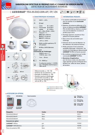 B.E.G. LUXOMAT®
70
DEtecteursde
prEsenceAmontage
plafonnier
Variation PAR dEtecteur de prEsence DUO A 2 canaux en Version maItre
(dEtecteur de mouvement interieur)
12 m
12 m8 m
6,40m
24m
360°
2,50 m
2
3 1
Informations produits Caracteristiques techniques
AP
FP EN
Approche du détecteur de face
Approche du détecteur en biais
Activité assise
1
2
3
Optimal pour
deux zones à éclairer
„„ La solution confortable et économique
pour le maintien d‘une luminosité
constante
„„ Détecteur de présence plafonnier à l‘in-
térieur et télécommandable LUXOMAT®
PD4-M-DUO-DIM en Maître à variation
avec zone de détection circulaire et
portée jusqu‘à 24m
„„ Montage apparent, encastré en faux
plafond et encastré plafond
„„ Deux canaux de commutation pour
l’éclairage
„„ Extension de la zone de détection via
des détecteurs de présence Esclaves
„„ Mode autonome et semi-autonome,
possibilité d’allumage / d’extinction / de
variation de l’éclairage par télécommande
LUXOMAT®
IR-PDim et bouton poussoir
„„ De nombreux programmes par la télé-
commande LUXOMAT®
IR-PDim
„„ Domaines d‘application:
pour les locaux vastes avec deux éclai-
rages séparées (proche et éloignée de la
fenêtre) p.ex. salles de classe, plateau
de bureaux
Désignation Couleur N°-Article
PD4-M-DUO-DIM-AP blanc 92271
PD4-M-DUO-DIM-FP blanc 92272
PD4-M-DUO-DIM-EN blanc 92273
Accessoire (en option)
LUXOMAT®
IR-PDim gris 92200
LUXOMAT®
IR-PD-DIM-Mini gris 92098
Panier de protection BSK blanc 92199
 Accessoire (en option)
Panier de protectionIR-PDim
230V~ ±10%
360°
assise 	 Ø 6,40m
transversale 	 Ø 24,00m
radiale 	 Ø 8,00m
AP = IP54; FP/EN = IP20 /
Classe II /
AP Ø106 x H95mm
FP Ø97 x H103mm
EN Ø97 x H84mm
-25°C à +50°C
Boîtier qualité supérieure, PC
UV-résistant
IR-PDim, IR-PD-DIM-Mini
Canal 1 et 2
(commande de l‘éclairage)
2300W, cosϕ = 1;
1150VA, cosϕ = 0,5
1min. - 30min.
10 - 2000Lux
1-10V
2 sorties de variation 1-10VDC,
max. 50 ballasts électroniques /
100m de fil
 Télécommandes: p. 135, 136
 Schémas de raccordement: p. 154
 Exemples d’installation: p. 182
 Nombre maximum d’éclairages
pouvant être raccordés: p. 38
 Instruction de montage du filtre
anti-arc RC: p. 103
(à commander
séparément)
N L'L N L'L N
L
'
L
70
98
73
61
95
106
88
30
97
64
73
30
97
48
54
801010
6815
97
15
84
101
6815
97
15
H
PD4-M-DUO-DIM
N L'L N L'L N
L
'
L
70
98
73
61
95
106
88
30
97
64
73
30
97
48
54
801010
6815
97
15
84
101
6815
97
15
M-GH
PD4-M-DUO-DIM
N L'L N L'L N
L
'
L
70
98
73
61
95
106
88
30
97
64
73
30
97
48
54
801010
6815
97
15
84
101
6815
97
15
GH
PD4-M-DUO-DIM
AP
FP
EN
| LUXOMAT®
PD4-M-DUO-DIM-AP/-FP/-EN
68mm
1-10V
(à commander
séparément)
IR-PD-DIM-Mini Obturateurs
voir page 103!
RC
Filtre Anti Arc
voir page 103!
Esclaves PD4-S
voir page 84!
M 1-10V
 