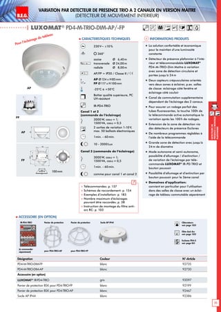 B.E.G. LUXOMAT®
71
DEtecteursde
prEsenceAmontage
plafonnier
Variation PAR dEtecteur de prEsence TRIO A 2 canaux en Version maItre
(dEtecteur de mouvement interieur)
| LUXOMAT®
PD4-M-TRIO-DIM-AP/-FP
Informations produits Caracteristiques techniques
Désignation Couleur N°-Article
PD4-M-TRIO-DIM-FP blanc 92735
PD4-M-TRIO-DIM-AP blanc 92730
Accessoire (en option)
LUXOMAT®
IR-PD4-TRIO gris 92097
Panier de protection BSK pour PD4-TRIO-FP blanc 92199
Panier de protection BSK pour PD4-TRIO-AP blanc 92467
Socle AP IP44 blanc 92386
 Accessoire (en option)
(à commander
séparément)
230V~ ±10%
360°
assise 	 Ø 6,40m
transversale 	 Ø 24,00m
radiale 	 Ø 8,00m
AP/FP = IP20 / Classe II /
AP Ø124 x H85mm
FP Ø117 x H100mm
-25°C à +50°C
Boîtier qualité supérieure, PC
UV-résistant
IR-PD4-TRIO
Canal 1 et 2
(commande de l‘éclairage)
3000 W, cosϕ = 1;
1500 VA, cosϕ = 0,5
1-10V 2 sorties de variation 1-10 V,
max. 50 ballasts électroniques
1min. - 60min.
10 - 2000Lux
Canal 3 (commande de l‘éclairage)
3000W, cosϕ = 1;
1500 VA, cosϕ = 0,5
1min. - 60min.
comme pour canal 1 et canal 2
 Télécommandes: p. 137
 Schémas de raccordement: p. 154
 Exemples d’installation: p. 183
 Nombre maximum d’éclairages
pouvant être raccordés: p. 38
 Instruction de montage du filtre anti-
arc RC: p. 103
AP
FP
Pour l‘éclairage du tableau
„„ La solution confortable et économique
pour le maintien d‘une luminosité
constante
„„ Détecteur de présence plafonnier à l‘inté-
rieur et télécommandable LUXOMAT®
PD4-M-TRIO-Dim Maître à variation
avec zone de détection circulaire et
portée jusqu‘à 24m
„„ Deux capteurs crépusculaires orientés
vers deux zones à éclairer, p.ex. salles
de classe: éclairage côté fenêtre et
éclairage côté couloir
„„ Canal de commutation supplémentaire
dépendant de l’éclairage des 2 canaux.
„„ Pour assurer un rodage parfait des
tubes fluorescentes, la touche 100h de
la télécommande active automatique la
variation après les 100h de rodages.
„„ Extension de la zone de détection via
des détecteurs de présence Esclaves
„„ De nombreux programmes réglables à
l’aide de la télécommande
„„ Grande zone de détection avec jusqu‘à
24m de diamètre
„„ Mode autonome et semi-autonome,
possibilité d’allumage / d’extinction /
de variation de l’éclairage par télé-
commande LUXOMAT®
IR-PD TRIO et
bouton poussoir
„„ Possibilité d’allumage et d’extinction par
bouton poussoir pour le 3ème canal
„„ Domaines d‘application:
convient en particulier pour l‘utilisation
dans des salles de classe avec un éclai-
rage de tableau commutable séparément
IR-PD4-TRIO
1-10V
AP
FP
100
68
117
98
85
124
100mm
Socle AP IP44
pour PD4-TRIO-AP pour PD4-TRIO-FP
Panier de protectionPanier de protection Obturateurs
voir page 103!
RC
Filtre Anti Arc
voir page 103!
Esclaves PD4-S
voir page 84!
M 1-10V
 