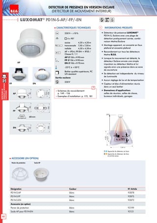 B.E.G. LUXOMAT®
82
DEtecteursde
prEsenceAmontage
plafonnier
DEtecteur de prEsence en version Esclave
(dEtecteur de mouvement interieur)
230V~ ±10%
4 x 90°
assise 	 4,20 x 4,20m
transversale 	 7,50 x 7,50m
radiale 	 4,50 x 4,50m
AP = IP54; FP/EN = IP20 /
Classe II /
AP Ø106 x H90mm
FP Ø106 x H90mm
EN Ø106 x H70mm
-25°C à +50°C
Boîtier qualité supérieure, PC
UV-résistant
Sortie esclave
230V
 Schémas de raccordement:
p. 149 - 156
 Exemples d’installation: p. 172, 181
| LUXOMAT®
PD1N-S-AP/-FP/-EN
Désignation Couleur N°-Article
PD1N-S-AP blanc 92878
PD1N-S-FP blanc 92875
PD1N-S-EN blanc 92872
Accessoire (en option)
Panier de protection blanc 92199
Socle AP pour PD1N-EN blanc 92121
 Accessoire (en option)
Informations produits Caracteristiques techniques
Panier de protection Socle AP
„„ Détecteur de présence LUXOMAT®
PD1N-S, Esclave avec une plage de
détection pratiquement carrée, combi-
naison Maître/Esclave
„„ Montage apparent, en encastré en faux
plafond et encastré plafond
„„ Raccordement sur tous les détecteurs
Maître B.E.G.
„„ Lorsque le mouvement est détecté, le
détecteur Esclave envoie une simple
impulsion au détecteur Maître et lui
signale ainsi une présence dans sa zone
de couverture
„„ Sa détection est indépendante du niveau
de luminosité
„„ Aucun réglage de lux et de temporisation
„„ Capteur et bloc d’alimentation réunis
dans un seul boîtier
„„ Domaines d‘application:
salles de réunion, salles de classe,
bureaux individuels, garages
7,50m
4,20m
7,50 m
4 x 90°
2,50 m
22
1
Approche du détecteur en biais
Approche du détecteur de face
et activité assise
1
2
AP
AP
FP EN
FP
EN
68mm
47
90
40
90
40
70
73,5
106106106
47
90
40
90
40
70
73,5
106106106
47
90
40
90
40
70
73,5
106106106
 
